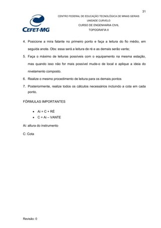31
CENTRO FEDERAL DE EDUCAÇÃO TECNOLÓGICA DE MINAS GERAIS
UNIDADE CURVELO
CURSO DE ENGENHARIA CIVIL
TOPOGRAFIA II
Revisão: 0
4. Posicione a mira falante no primeiro ponto e faça a leitura do fio médio, em
seguida anote. Obs: essa será a leitura de ré e as demais serão vante;
5. Faça o máximo de leituras possíveis com o equipamento na mesma estação,
mas quando isso não for mais possível mude-o de local e aplique a ideia do
nivelamento composto.
6. Realize o mesmo procedimento de leitura para os demais pontos
7. Posteriormente, realize todos os cálculos necessários incluindo a cota em cada
ponto.
FÓRMULAS IMPORTANTES
 Ai = C + RÉ
 C = Ai – VANTE
Ai: altura do instrumento
C: Cota
 