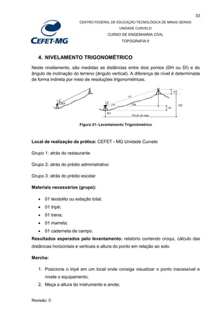 33
CENTRO FEDERAL DE EDUCAÇÃO TECNOLÓGICA DE MINAS GERAIS
UNIDADE CURVELO
CURSO DE ENGENHARIA CIVIL
TOPOGRAFIA II
Revisão: 0
4. NIVELAMENTO TRIGONOMÉTRICO
Neste nivelamento, são medidas as distâncias entre dois pontos (DH ou DI) e do
ângulo de inclinação do terreno (ângulo vertical). A diferença de nível é determinada
de forma indireta por meio de resoluções trigonométricas.
Figura 21- Levantamento Trigonómetrico
Local de realização da prática: CEFET - MG Unidade Curvelo
Grupo 1: atrás do restaurante
Grupo 2: atrás do prédio administrativo
Grupo 3: atrás do prédio escolar
Materiais necessários (grupo):
 01 teodolito ou estação total;
 01 tripé;
 01 trena;
 01 marreta;
 01 caderneta de campo.
Resultados esperados pelo levantamento: relatório contendo croqui, cálculo das
distâncias horizontais e verticais e altura do ponto em relação ao solo.
Marcha:
1. Posicione o tripé em um local onde consiga visualizar o ponto inacessível e
nivele o equipamento;
2. Meça a altura do instrumento e anote;
 