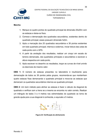 36
CENTRO FEDERAL DE EDUCAÇÃO TECNOLÓGICA DE MINAS GERAIS
UNIDADE CURVELO
CURSO DE ENGENHARIA CIVIL
TOPOGRAFIA II
Revisão: 0
Marcha
1. Marque os quatro pontos do quadrado principal de dimensão 25x25m com
as estacas e deixe-os fixos.
2. Comece a demarcação dos quadrados secundários, existentes dentro do
quadrado principal, esses possuem dimensão 5x5m.
3. Após a marcação dos 25 quadrados secundários e 36 pontos existentes
em todo quadrado principal, internos e externos, iniciar leitura das cotas de
cada ponto com o GPS.
4. A partir da anotação dos resultados, realizar um croqui em escala do
terreno demarcado, dos quadrados principais e secundários e escrever a
altura respectiva em cada ponto.
5. Após escrever no desenho os resultados, traçar as curvas de nível unindo
os desníveis de mesmo valor.
OBS 1: O número de estacas presentes no laboratório é insuficiente para
demarcação de todos os 36 pontos pelos grupos, recomenda-se que mantenham
quatro estacas fixas demarcando o quadrado principal e mova-se as estacas que
demarcam os quadrados secundários internos ao quadrado principal.
OBS 2: Um bom método para alinhar as estacas é fazer o cálculo da diagonal do
quadrado e verificar com a trena se a mesma se encontra no valor correto. Realizar
um triângulo de lados 3 e 4 metros nas extremidades do quadrado se torna de
grande ajuda pois a sua diagonal é conhecida, e equivale a 5 metros.
Figura 23- Verificação do alinhamento
 