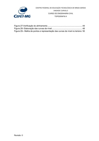 CENTRO FEDERAL DE EDUCAÇÃO TECNOLÓGICA DE MINAS GERAIS
UNIDADE CURVELO
CURSO DE ENGENHARIA CIVIL
TOPOGRAFIA II
Revisão: 0
Figura 27-Verificação do alinhamento.............................................................. 44
Figura 28- Elaboração das curvas de nível ...................................................... 48
Figura 29-- Malha de pontos e representação das curvas de nível no terreno 50
 