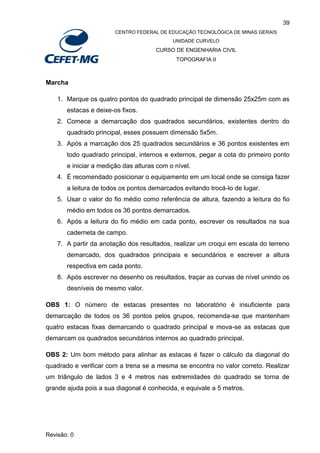 39
CENTRO FEDERAL DE EDUCAÇÃO TECNOLÓGICA DE MINAS GERAIS
UNIDADE CURVELO
CURSO DE ENGENHARIA CIVIL
TOPOGRAFIA II
Revisão: 0
Marcha
1. Marque os quatro pontos do quadrado principal de dimensão 25x25m com as
estacas e deixe-os fixos.
2. Comece a demarcação dos quadrados secundários, existentes dentro do
quadrado principal, esses possuem dimensão 5x5m.
3. Após a marcação dos 25 quadrados secundários e 36 pontos existentes em
todo quadrado principal, internos e externos, pegar a cota do primeiro ponto
e iniciar a medição das alturas com o nível.
4. É recomendado posicionar o equipamento em um local onde se consiga fazer
a leitura de todos os pontos demarcados evitando trocá-lo de lugar.
5. Usar o valor do fio médio como referência de altura, fazendo a leitura do fio
médio em todos os 36 pontos demarcados.
6. Após a leitura do fio médio em cada ponto, escrever os resultados na sua
caderneta de campo.
7. A partir da anotação dos resultados, realizar um croqui em escala do terreno
demarcado, dos quadrados principais e secundários e escrever a altura
respectiva em cada ponto.
8. Após escrever no desenho os resultados, traçar as curvas de nível unindo os
desníveis de mesmo valor.
OBS 1: O número de estacas presentes no laboratório é insuficiente para
demarcação de todos os 36 pontos pelos grupos, recomenda-se que mantenham
quatro estacas fixas demarcando o quadrado principal e mova-se as estacas que
demarcam os quadrados secundários internos ao quadrado principal.
OBS 2: Um bom método para alinhar as estacas é fazer o cálculo da diagonal do
quadrado e verificar com a trena se a mesma se encontra no valor correto. Realizar
um triângulo de lados 3 e 4 metros nas extremidades do quadrado se torna de
grande ajuda pois a sua diagonal é conhecida, e equivale a 5 metros.
 