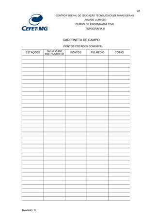 41
CENTRO FEDERAL DE EDUCAÇÃO TECNOLÓGICA DE MINAS GERAIS
UNIDADE CURVELO
CURSO DE ENGENHARIA CIVIL
TOPOGRAFIA II
Revisão: 0
CADERNETA DE CAMPO
PONTOS COTADOS COM NÍVEL
ESTAÇÕES
ALTURA DO
INSTRUMENTO
PONTOS FIO MÉDIO COTAS
 