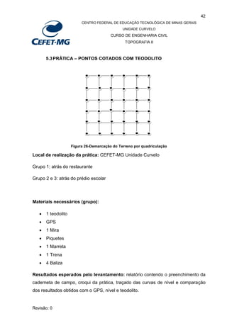 42
CENTRO FEDERAL DE EDUCAÇÃO TECNOLÓGICA DE MINAS GERAIS
UNIDADE CURVELO
CURSO DE ENGENHARIA CIVIL
TOPOGRAFIA II
Revisão: 0
5.3PRÁTICA – PONTOS COTADOS COM TEODOLITO
Figura 26-Demarcação do Terreno por quadriculação
Local de realização da prática: CEFET-MG Unidade Curvelo
Grupo 1: atrás do restaurante
Grupo 2 e 3: atrás do prédio escolar
Materiais necessários (grupo):
 1 teodolito
 GPS
 1 Mira
 Piquetes
 1 Marreta
 1 Trena
 4 Baliza
Resultados esperados pelo levantamento: relatório contendo o preenchimento da
caderneta de campo, croqui da prática, traçado das curvas de nível e comparação
dos resultados obtidos com o GPS, nível e teodolito.
 