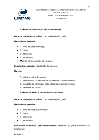 47
CENTRO FEDERAL DE EDUCAÇÃO TECNOLÓGICA DE MINAS GERAIS
UNIDADE CURVELO
CURSO DE ENGENHARIA CIVIL
TOPOGRAFIA II
Revisão: 0
6.1Prática – Construção de curvas de nível
Local de realização da prática: Laboratório de topografia
Materiais necessários:
 01 folha de papel manteiga;
 01 régua;
 01 esquadro;
 01 escalímetro;
 Material para confecção da maquete.
Resultados esperados: Confecção de maquete.
Marcha:
1. definir a malha de pontos;
2. determinar a cota ou altitude de todos os pontos da malha;
3. interpolar os pontos por onde passarão as curvas de nível;
4. desenhar as curvas.
6.2Prática – Perfis a partir de curvas de nível
Local de realização da prática: Laboratório de topografia
Materiais necessários:
 01 folha de papel quadriculado;
 01 régua;
 01 esquadro;
 01 escalímetro.
Resultados esperados pelo levantamento: Desenho do perfil transversal e
longitudinal.
 