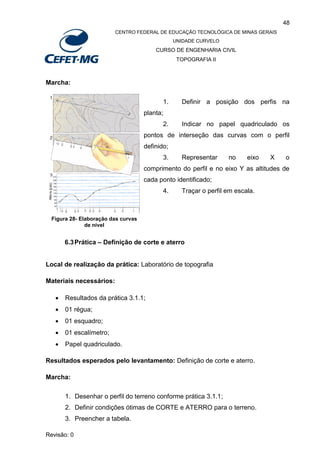 48
CENTRO FEDERAL DE EDUCAÇÃO TECNOLÓGICA DE MINAS GERAIS
UNIDADE CURVELO
CURSO DE ENGENHARIA CIVIL
TOPOGRAFIA II
Revisão: 0
Marcha:
1. Definir a posição dos perfis na
planta;
2. Indicar no papel quadriculado os
pontos de interseção das curvas com o perfil
definido;
3. Representar no eixo X o
comprimento do perfil e no eixo Y as altitudes de
cada ponto identificado;
4. Traçar o perfil em escala.
6.3Prática – Definição de corte e aterro
Local de realização da prática: Laboratório de topografia
Materiais necessários:
 Resultados da prática 3.1.1;
 01 régua;
 01 esquadro;
 01 escalímetro;
 Papel quadriculado.
Resultados esperados pelo levantamento: Definição de corte e aterro.
Marcha:
1. Desenhar o perfil do terreno conforme prática 3.1.1;
2. Definir condições ótimas de CORTE e ATERRO para o terreno.
3. Preencher a tabela.
Figura 28- Elaboração das curvas
de nível
 