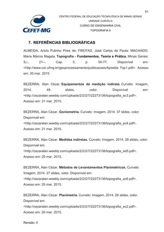 51
CENTRO FEDERAL DE EDUCAÇÃO TECNOLÓGICA DE MINAS GERAIS
UNIDADE CURVELO
CURSO DE ENGENHARIA CIVIL
TOPOGRAFIA II
Revisão: 0
7. REFERÊNCIAS BIBLIOGRÁFICAS
ALMEIDA, Ariclo Pulinho Pires de; FREITAS, José Carlos de Paula; MACHADO,
Maria Márcia Magela. Topografia - Fundamentos, Teoria e Prática. Minas Gerais:
S.i., 21--. Cap. 5. p. 54-77. Disponível em:
<http://www.csr.ufmg.br/geoprocessamento/publicacoes/Apostila Top1.pdf>. Acesso
em: 20 mar. 2015.
BEZERRA, Alan Cézar. Equipamentos de medição indireta. Curvelo: Imagem,
2014. 49 slides, color. Disponível em:
<http://cezaralan.weebly.com/uploads/2/2/2/7/22273136/topografia_ec3.pdf>.
Acesso em: 21 mar. 2015.
BEZERRA, Alan Cézar. Goniometria. Curvelo: Imagem, 2014. 37 slides, color.
Disponível em:
<http://cezaralan.weebly.com/uploads/2/2/2/7/22273136/topografia_ec4.pdf>.
Acesso em: 21 mar. 2015.
BEZERRA, Alan Cézar. Medidas indiretas. Curvelo: Imagem, 2014. 28 slides, color.
Disponível em:
<http://cezaralan.weebly.com/uploads/2/2/2/7/22273136/topografia_ed5.pdf>.
Acesso em: 20 mar. 2015.
BEZERRA, Alan Cézar. Métodos de Levantamentos Planimétricos. Curvelo:
Imagem, 2014. 27 slides, color. Disponível em:
<http://cezaralan.weebly.com/uploads/2/2/2/7/22273136/topografia_ec6.pdf>.
Acesso em: 20 mar. 2015.
BEZERRA, Alan Cézar. Planimetria. Curvelo: Imagem, 2014. 26 slides, color.
Disponível em:
<http://cezaralan.weebly.com/uploads/2/2/2/7/22273136/topografia_ec2.pdf>.
Acesso em: 20 mar. 2015.
 