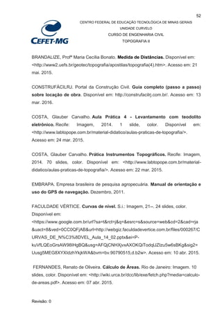 52
CENTRO FEDERAL DE EDUCAÇÃO TECNOLÓGICA DE MINAS GERAIS
UNIDADE CURVELO
CURSO DE ENGENHARIA CIVIL
TOPOGRAFIA II
Revisão: 0
BRANDALIZE, Profª Maria Cecília Bonato. Medida de Distâncias. Disponível em:
<http://www2.uefs.br/geotec/topografia/apostilas/topografia(4).htm>. Acesso em: 21
mai. 2015.
CONSTRUFÁCILRJ. Portal da Construção Civil. Guia completo (passo a passo)
sobre locação de obra. Disponível em: http://construfacilrj.com.br/. Acesso em: 13
mar. 2016.
COSTA, Glauber Carvalho. Aula Prática 4 - Levantamento com teodolito
eletrônico. Recife: Imagem, 2014. 1 slide, color. Disponível em:
<http://www.labtopope.com.br/material-didatico/aulas-praticas-de-topografia/>.
Acesso em: 24 mar. 2015.
COSTA, Glauber Carvalho. Prática Instrumentos Topográficos. Recife: Imagem,
2014. 70 slides, color. Disponível em: <http://www.labtopope.com.br/material-
didatico/aulas-praticas-de-topografia/>. Acesso em: 22 mar. 2015.
EMBRAPA. Empresa brasileira de pesquisa agropecuária. Manual de orientação e
uso do GPS de navegação. Dezembro, 2011.
FACULDADE VÉRTICE. Curvas de nível. S.i.: Imagem, 21--. 24 slides, color.
Disponível em:
<https://www.google.com.br/url?sa=t&rct=j&q=&esrc=s&source=web&cd=2&cad=rja
&uact=8&ved=0CC0QFjAB&url=http://webgiz.faculdadevertice.com.br/files/000267/C
URVAS_DE_N%C3%8DVEL_Aula_14_02.pptx&ei=P-
kuVfLQEoGrsAW98IHgBQ&usg=AFQjCNHXjvxAXOKQiTodqlJZIzu5w6sBKg&sig2=
Uusg5MEG8XYXIdzhYkjkWA&bvm=bv.90790515,d.b2w>. Acesso em: 10 abr. 2015.
FERNANDES, Renato de Oliveira. Cálculo de Áreas. Rio de Janeiro: Imagem. 10
slides, color. Disponível em: <http://wiki.urca.br/dcc/lib/exe/fetch.php?media=calculo-
de-areas.pdf>. Acesso em: 07 abr. 2015.
 