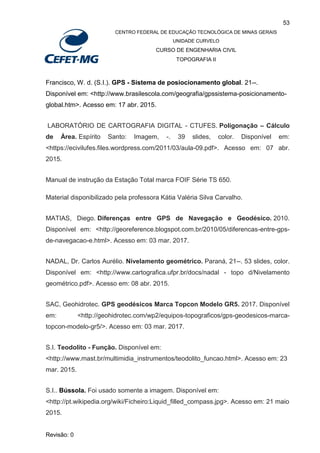 53
CENTRO FEDERAL DE EDUCAÇÃO TECNOLÓGICA DE MINAS GERAIS
UNIDADE CURVELO
CURSO DE ENGENHARIA CIVIL
TOPOGRAFIA II
Revisão: 0
Francisco, W. d. (S.I.). GPS - Sistema de posiocionamento global. 21--.
Disponível em: <http://www.brasilescola.com/geografia/gpssistema-posicionamento-
global.htm>. Acesso em: 17 abr. 2015.
LABORATÓRIO DE CARTOGRAFIA DIGITAL - CTUFES. Poligonação – Cálculo
de Área. Espírito Santo: Imagem, -. 39 slides, color. Disponível em:
<https://ecivilufes.files.wordpress.com/2011/03/aula-09.pdf>. Acesso em: 07 abr.
2015.
Manual de instrução da Estação Total marca FOIF Série TS 650.
Material disponibilizado pela professora Kátia Valéria Silva Carvalho.
MATIAS, Diego. Diferenças entre GPS de Navegação e Geodésico. 2010.
Disponível em: <http://georeference.blogspot.com.br/2010/05/diferencas-entre-gps-
de-navegacao-e.html>. Acesso em: 03 mar. 2017.
NADAL, Dr. Carlos Aurélio. Nivelamento geométrico. Paraná, 21--. 53 slides, color.
Disponível em: <http://www.cartografica.ufpr.br/docs/nadal - topo d/Nivelamento
geométrico.pdf>. Acesso em: 08 abr. 2015.
SAC, Geohidrotec. GPS geodésicos Marca Topcon Modelo GR5. 2017. Disponível
em: <http://geohidrotec.com/wp2/equipos-topograficos/gps-geodesicos-marca-
topcon-modelo-gr5/>. Acesso em: 03 mar. 2017.
S.I. Teodolito - Função. Disponível em:
<http://www.mast.br/multimidia_instrumentos/teodolito_funcao.html>. Acesso em: 23
mar. 2015.
S.I.. Bússola. Foi usado somente a imagem. Disponível em:
<http://pt.wikipedia.org/wiki/Ficheiro:Liquid_filled_compass.jpg>. Acesso em: 21 maio
2015.
 