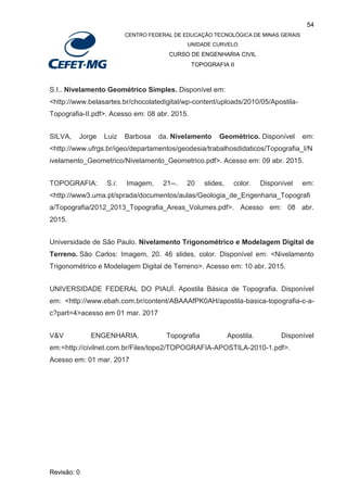 54
CENTRO FEDERAL DE EDUCAÇÃO TECNOLÓGICA DE MINAS GERAIS
UNIDADE CURVELO
CURSO DE ENGENHARIA CIVIL
TOPOGRAFIA II
Revisão: 0
S.I.. Nivelamento Geométrico Simples. Disponível em:
<http://www.belasartes.br/chocolatedigital/wp-content/uploads/2010/05/Apostila-
Topografia-II.pdf>. Acesso em: 08 abr. 2015.
SILVA, Jorge Luiz Barbosa da. Nivelamento Geométrico. Disponível em:
<http://www.ufrgs.br/igeo/departamentos/geodesia/trabalhosdidaticos/Topografia_I/N
ivelamento_Geometrico/Nivelamento_Geometrico.pdf>. Acesso em: 09 abr. 2015.
TOPOGRAFIA: S.i: Imagem, 21--. 20 slides, color. Disponível em:
<http://www3.uma.pt/sprada/documentos/aulas/Geologia_de_Engenharia_Topografi
a/Topografia/2012_2013_Topografia_Areas_Volumes.pdf>. Acesso em: 08 abr.
2015.
Universidade de São Paulo. Nivelamento Trigonométrico e Modelagem Digital de
Terreno. São Carlos: Imagem, 20. 46 slides, color. Disponível em: <Nivelamento
Trigonométrico e Modelagem Digital de Terreno>. Acesso em: 10 abr. 2015.
UNIVERSIDADE FEDERAL DO PIAUÍ. Apostila Básica de Topografia. Disponível
em: <http://www.ebah.com.br/content/ABAAAfPK0AH/apostila-basica-topografia-c-a-
c?part=4>acesso em 01 mar. 2017
V&V ENGENHARIA. Topografia Apostila. Disponível
em:<http://civilnet.com.br/Files/topo2/TOPOGRAFIA-APOSTILA-2010-1.pdf>.
Acesso em: 01 mar. 2017
 