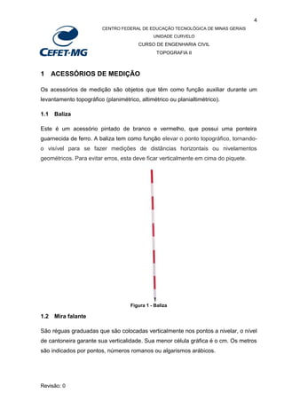 4
CENTRO FEDERAL DE EDUCAÇÃO TECNOLÓGICA DE MINAS GERAIS
UNIDADE CURVELO
CURSO DE ENGENHARIA CIVIL
TOPOGRAFIA II
Revisão: 0
1 ACESSÓRIOS DE MEDIÇÃO
Os acessórios de medição são objetos que têm como função auxiliar durante um
levantamento topográfico (planimétrico, altimétrico ou planialtimétrico).
1.1 Baliza
Este é um acessório pintado de branco e vermelho, que possui uma ponteira
guarnecida de ferro. A baliza tem como função elevar o ponto topográfico, tornando-
o visível para se fazer medições de distâncias horizontais ou nivelamentos
geométricos. Para evitar erros, esta deve ficar verticalmente em cima do piquete.
Figura 1 - Baliza
1.2 Mira falante
São réguas graduadas que são colocadas verticalmente nos pontos a nivelar, o nível
de cantoneira garante sua verticalidade. Sua menor célula gráfica é o cm. Os metros
são indicados por pontos, números romanos ou algarismos arábicos.
 