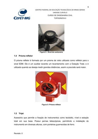6
CENTRO FEDERAL DE EDUCAÇÃO TECNOLÓGICA DE MINAS GERAIS
UNIDADE CURVELO
CURSO DE ENGENHARIA CIVIL
TOPOGRAFIA II
Revisão: 0
Figura 4 - Nível de cantoneira
1.4 Prisma refletor
O prisma refletor é formado por um prisma de vidro utilizado como refletor para o
sinal EDM. Ele é um auxiliar durante um levantamento com a Estação Total, e é
utilizado quando se deseja medir grandes distâncias, assim a precisão será maior.
Figura 5- Prisma refletor
1.5 Tripé
Acessório que permite a fixação de instrumentos como teodolito, nível e estação
total em sua base. Possui pernas telescópicas, permitindo a instalação do
instrumento em diversas alturas, com ponteiras guarnecidas de ferro.
 