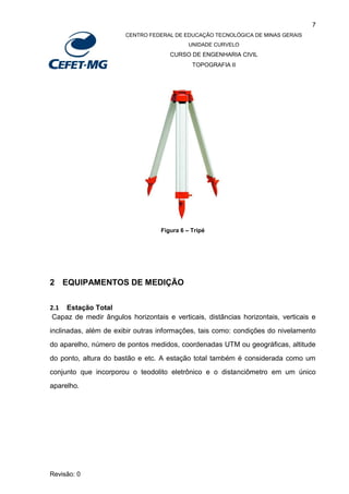 7
CENTRO FEDERAL DE EDUCAÇÃO TECNOLÓGICA DE MINAS GERAIS
UNIDADE CURVELO
CURSO DE ENGENHARIA CIVIL
TOPOGRAFIA II
Revisão: 0
Figura 6 – Tripé
2 EQUIPAMENTOS DE MEDIÇÃO
2.1 Estação Total
Capaz de medir ângulos horizontais e verticais, distâncias horizontais, verticais e
inclinadas, além de exibir outras informações, tais como: condições do nivelamento
do aparelho, número de pontos medidos, coordenadas UTM ou geográficas, altitude
do ponto, altura do bastão e etc. A estação total também é considerada como um
conjunto que incorporou o teodolito eletrônico e o distanciômetro em um único
aparelho.
 