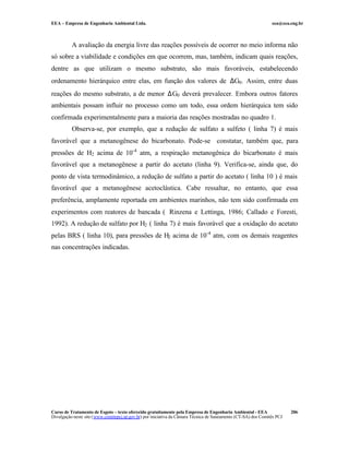 EEA – Empresa de Engenharia Ambiental Ltda.                                                                     eea@eea.eng.br



          A avaliação da energia livre das reações possíveis de ocorrer no meio informa não
só sobre a viabilidade e condições em que ocorrem, mas, também, indicam quais reações,
dentre as que utilizam o mesmo substrato, são mais favoráveis, estabelecendo
ordenamento hierárquico entre elas, em função dos valores de ∆G0 . Assim, entre duas
reações do mesmo substrato, a de menor ∆G0 deverá prevalecer. Embora outros fatores
ambientais possam influir no processo como um todo, essa ordem hierárquica tem sido
confirmada experimentalmente para a maioria das reações mostradas no quadro 1.
          Observa-se, por exemplo, que a redução de sulfato a sulfeto ( linha 7) é mais
favorável que a metanogênese do bicarbonato. Pode-se constatar, também que, para
pressões de H2 acima de 10-4 atm, a respiração metanogênica do bicarbonato é mais
favorável que a metanogênese a partir do acetato (linha 9). Verifica-se, ainda que, do
ponto de vista termodinâmico, a redução de sulfato a partir do acetato ( linha 10 ) é mais
favorável que a metanogênese acetoclástica. Cabe ressaltar, no entanto, que essa
preferência, amplamente reportada em ambientes marinhos, não tem sido confirmada em
experimentos com reatores de bancada ( Rinzena e Lettinga, 1986; Callado e Foresti,
1992). A redução de sulfato por H2 ( linha 7) é mais favorável que a oxidação do acetato
pelas BRS ( linha 10), para pressões de H2 acima de 10-4 atm, com os demais reagentes
nas concentrações indicadas.




Curso de Tratamento de Esgoto – texto oferecido gratuitamente pela Empresa de Engenharia Ambiental - EEA                 206
Divulgação neste site (www.comitepcj.sp.gov.br) por iniciativa da Câmara Técnica de Saneamento (CT-SA) dos Comitês PCJ
 