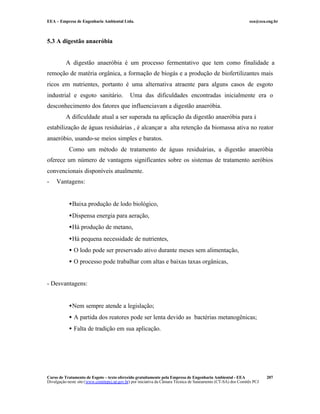 EEA – Empresa de Engenharia Ambiental Ltda.                                                                     eea@eea.eng.br



5.3 A digestão anaeróbia


          A digestão anaeróbia é um processo fermentativo que tem como finalidade a
remoção de matéria orgânica, a formação de biogás e a produção de biofertilizantes mais
ricos em nutrientes, portanto é uma alternativa atraente para alguns casos de esgoto
industrial e esgoto sanitário.                Uma das dificuldades encontradas inicialmente era o
desconhecimento dos fatores que influenciavam a digestão anaeróbia.
          A dificuldade atual a ser superada na aplicação da digestão anaeróbia para à
estabilização de águas residuárias , é alcançar a alta retenção da biomassa ativa no reator
anaeróbio, usando-se meios simples e baratos.
            Como um método de tratamento de águas residuárias, a digestão anaeróbia
oferece um número de vantagens significantes sobre os sistemas de tratamento aeróbios
convencionais disponíveis atualmente.
-    Vantagens:


            •Baixa produção de lodo biológico,
            •Dispensa energia para aeração,
            •Há produção de metano,
            •Há pequena necessidade de nutrientes,
            • O lodo pode ser preservado ativo durante meses sem alimentação,
            • O processo pode trabalhar com altas e baixas taxas orgânicas,


- Desvantagens:


            •Nem sempre atende a legislação;
            • A partida dos reatores pode ser lenta devido as bactérias metanogênicas;
            • Falta de tradição em sua aplicação.




Curso de Tratamento de Esgoto – texto oferecido gratuitamente pela Empresa de Engenharia Ambiental - EEA                 207
Divulgação neste site (www.comitepcj.sp.gov.br) por iniciativa da Câmara Técnica de Saneamento (CT-SA) dos Comitês PCJ
 