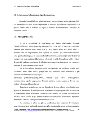 EEA – Empresa de Engenharia Ambiental Ltda.                                                                     eea@eea.eng.br




5.4. Os fatores que influenciam a digestão anaeróbia.


          Segundo Souza(1983), os principais fatores que prejudicam a digestão anaeróbia
são o desequilíbrio entre os microrganismos, o aumento repentino da carga orgânica, o
grau de contato entre as bactérias e o esgoto, a mudança de temperatura e a influência de
compostos tóxicos


pH e ALCALINIDADE:


            O pH e alcalinidade de bicarbonato são fatores relacionados. Segundo
Foresti(1993), o pH ótimo para a digestão anaeróbia é de 6.8 - 7.5, mas o processo ainda
continua bem sucedido num limite de 6.0 - 8.0, embora numa taxa mais baixa. O
principal fator de tamponamento num digestor é o sistema gás-carbonico/bicarbonato.
Uma quantidade adequada de alcalinidade de bicarbonato deveria sempre estar disponível
para prevenir uma queda de pH abaixo de 6.0 devido à rápida formação de ácidos voláteis
do material orgânico complexo e devido à metanogênese retardada (como por exemplo o
resultado de uma queda de temperatura).
            Os ácidos voláteis não dissociados, que penetram na membrana celular mais
facilmente , são a forma tóxica, porque uma vez dentro da célula, diminuirão o pH
como um resultado de sua dissociação.
Resultados          publicados(Letinga,1980),                 indicam          que        certos       metanogêneses,
particularmente aqueles degradantes de ácido acético, podem adaptar-se de um certo
modo a valores de pH mais baixos.
            Deveria ser reconhecido que na digestão de ácidos voláteis neutralizados uma
quantia de substâncias de alcalinidade de bicarbonato é sempre produzida, ao passo que
na produção de ácidos o inverso é verdadeiro. Por exemplo, em culturas de fermento do
metanol, baixos valores de pH podem ser tolerados desde que o metanol seja degradado
diretamente e não via formação intermediária de ácidos.
            Ao examinar o efeito do pH na estabilidade dos processos de tratamento
anaeróbio deveria ser enfatizado que as restrições mencionadas acima aplicam-se apenas
Curso de Tratamento de Esgoto – texto oferecido gratuitamente pela Empresa de Engenharia Ambiental - EEA                 208
Divulgação neste site (www.comitepcj.sp.gov.br) por iniciativa da Câmara Técnica de Saneamento (CT-SA) dos Comitês PCJ
 