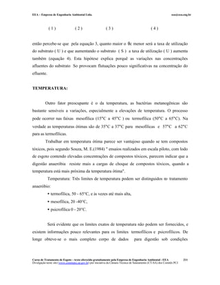 EEA – Empresa de Engenharia Ambiental Ltda.                                                                     eea@eea.eng.br



             (1)                  (2)                      (3)                                  (4)


então percebe-se que pela equação 3, quanto maior o θc menor será a taxa de utilização
do substrato ( U ) e que aumentando o substrato ( S ) a taxa de utilização ( U ) aumenta
também (equação 4). Esta hipótese explica porquê as variações nas concentrações
afluentes do substrato So provocam flutuações pouco significativas na concentração do
efluente.


TEMPERATURA:


          Outro fator preocupante é o da temperatura, as bactérias metanogênicas são
bastante sensíveis a variações, especialmente a elevações de temperatura. O processo
pode ocorrer nas faixas mesofílica (15°C a 45°C ) ou termofílica (50°C a 65°C). Na
verdade as temperaturas ótimas são de 35°C a 37°C para mesofílicas e 57°C a 62°C
para as termofílicas.
          Trabalhar em temperatura ótima parece ser vantajoso quando se tem compostos
tóxicos, pois segundo Souza, M. E.(1984) " ensaios realizados em escala piloto, com lodo
de esgoto contendo elevadas concentrações de compostos tóxicos, parecem indicar que a
digestão anaeróbia resiste mais a cargas de choque de compostos tóxicos, quando a
temperatura está mais próxima da temperatura ótima".
            Temperatura: Três limites de temperatura podem ser distinguidos no tratamento
anaeróbio:
            • termofílica, 50 - 65°C, e às vezes até mais alta,
            • mesofílica, 20 -40°C,
            • psicrofílica 0 - 20°C.


            Será evidente que os limites exatos de temperatura não podem ser fornecidos, e
existem informações pouco relevantes para os limites termofílicos e psicrofílicos. De
longe obteve-se o mais completo corpo de dados                                    para digestão sob condições



Curso de Tratamento de Esgoto – texto oferecido gratuitamente pela Empresa de Engenharia Ambiental - EEA                 211
Divulgação neste site (www.comitepcj.sp.gov.br) por iniciativa da Câmara Técnica de Saneamento (CT-SA) dos Comitês PCJ
 