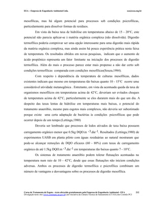 EEA – Empresa de Engenharia Ambiental Ltda.                                                                     eea@eea.eng.br



mesofílicas, mas há algum potencial para processos sob condições psicrofílicas,
particularmente para dissolver formas de resíduos.
            Em vista da baixa taxa de hidrólise em temperaturas abaixo de 15 - 20°C, este
potencial não parecia aplicar-se à matéria orgânica complexa (não dissolvida). Digestão
termofílica poderia comprovar ser uma opção interessante para uma digestão mais rápida
da matéria orgânica complexa, mas ainda assim há pouca experiência prática nesta faixa
de temperatura. Os resultados obtidos em novas pesquisas, indicam que o aumento de
ácido propiônico representa um fator limitante na iniciação dos processos de digestão
termofílica. Além do mais o processo parece estar mais propenso a não dar certo sob
condições termofílicas comparada com condições mesofílicas(Souza,1984).
            Com respeito à dependência da temperatura de culturas mesofílicas, dados
existentes indicam que mesmo em temperaturas tão baixas quanto 10 - 15°C ocorre uma
considerável atividade metanogênica . Entretanto, em vista da acentuada queda da taxa de
organismos mesofílicos em temperaturas acima de 42°C, deveriam ser evitados choques
de temperatura acima de 42°C, particularmente se eles durarem mais do que um dia. A
despeito das taxas lentas de hidrólise em temperaturas mais baixas, o potencial do
tratamento anaeróbio, mesmo para esgotos mais complexos, não deveria ser subestimado
porque existe uma certa adaptação de bactérias às condições psicrofílicas que pode
ocorrer depois de um tempo.(Lettinga,1980)
            Deveria ser lembrado que processos de lodos ativados de taxa baixa possuem

carregamento orgânico menor que 0.5kg DQO.m -3.dia -1. Resultados (Lettinga,1980) de
experimentos UASB em planta piloto com águas residuárias ao natural mostraram que
pode-se alcançar remoções de DQO eficazes (60 - 80%) com taxas de carregamento
orgânico de até 1.5kg DQO.m -3.dia -1 em temperaturas tão baixas quanto 7 - 10°C.
            Os sistemas de tratamento anaeróbio podem tolerar flutuações acentuadas na
temperatura num raio de 10 - 42°C, desde que essas flutuações não iniciem condições
adversas. Ambos os processos de digestão termofílica e psicrofílica combinam um
número de vantagens e desvantagens sobre os processos de digestão mesofílica.




Curso de Tratamento de Esgoto – texto oferecido gratuitamente pela Empresa de Engenharia Ambiental - EEA                 212
Divulgação neste site (www.comitepcj.sp.gov.br) por iniciativa da Câmara Técnica de Saneamento (CT-SA) dos Comitês PCJ
 