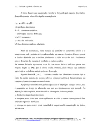 EEA – Empresa de Engenharia Ambiental Ltda.                                                                     eea@eea.eng.br



          A forma da curva de recuperação é similar a fornecida pela equação de oxigênio
dissolvido em rios submetidos à poluentes orgânicos.


Gt : A e-k1 t + B e k2 t
Gt : produção de metano;
A e B : constantes empíricas;
t : tempo após a adição de tóxico;
k1 e k2 : constantes;
k1 : taxa de toxicidade;
k2 : taxa de recuperação ou adaptação.


          Além da aclimatação, outra maneira de combater os compostos tóxicos é o
antagonismo, onde produtos tóxicos são anulados na presença de outros. Como exemplo
o Sódio e Potássio que se anulam, diminuindo o efeito tóxico dos dois. Precipitação
através do sulfeto é a maneira de combater os metais pesados.
As metanos bactérias apresentam taxas de crescimento baixo e utilizam apenas uma
pequena fração da DQO para a síntese celular. Portanto, caso o tóxico seja realmente
bactericida, o período de reajuste pode ser demorado.
          Segundo Foresti,E.(1993), " Recentes estudos em laboratório mostram que o
efeito da grande maioria dos tóxicos sobre as metanos-bactérias é bacterostáticos nas
concentrações em que ocorrem normalmente".
          A população anaeróbia tem grande capacidade de adaptação a cargas tóxicas, mas
é necessário um tempo de adaptação para que seu funcionamento seja normal.. Em
populações não adaptadas, as características tem seguido o mesmo padrão:
a- decréscimo da produção de metano
b- recuperação do reator que volta rapidamente a exibir o mesmo desempenho da fase
anterior à exposição de tóxicos.
c- o tempo em que o reator perde capacidade é proporcional à concentração de tóxicos
adicionados.




Curso de Tratamento de Esgoto – texto oferecido gratuitamente pela Empresa de Engenharia Ambiental - EEA                 214
Divulgação neste site (www.comitepcj.sp.gov.br) por iniciativa da Câmara Técnica de Saneamento (CT-SA) dos Comitês PCJ
 