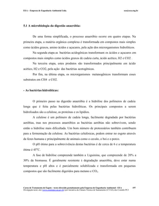 EEA – Empresa de Engenharia Ambiental Ltda.                                                                     eea@eea.eng.br




5.1 A microbiologia da digestão anaeróbia:


          De uma forma simplificada, o processo anaeróbio ocorre em quatro etapas. Na
primeira etapa, a matéria orgânica complexa é transformada em compostos mais simples
como ácidos graxos, amino ácidos e açucares, pela ação dos microrganismos hidrolíticos.
          Na segunda etapa as bactérias acidogênicas transformam os ácidos e açucares em
compostos mais simples como ácidos graxos de cadeia curta, ácido acético, H2 e CO2 .
          Na terceira etapa, estes produtos são transformados principalmente em ácido
acético, H2 e CO2, pela ação das bactérias acetogênicas.
          Por fim, na última etapa, os microrganismos metanogênicos transformam esses
substratos em CH4 e CO2.


- As bactérias hidrolíticas:


          O primeiro passo na digestão anaeróbia é a hidrólise dos polímeros de cadeia
longa que é feita pelas bactérias hidrolíticas. Os principais compostos a serem
hidrolisados são a celulose, as proteínas e os lipídios.
          A celulose é um polímero de cadeia longa, facilmente degradado por bactérias
aeróbias, mas nos processos anaeróbios as bactérias aeróbias não sobrevivem, sendo
então a hidrólise mais dificultada. Um bom número de protozoários também contribuem
para a fermentação da celulose. As bactérias celulósicas, podem entrar no esgoto através
da fezes humana e principalmente de animais como o cavalo, o boi e o porco.
          O pH ótimo para a sobrevivência destas bactérias é de cerca de 6 e a temperatura
ótima é 45o C.
          A fase de hidrólise compreende também a Liguinina, que compreende de 20% a
30% da biomassa. É geralmente resistente à degradação anaeróbia, deve estar numa
temperatura e pH altos e é parcialmente solubilizada e transformada em pequenas
compostos que são facilmente digeridos para metano e CO2 .




Curso de Tratamento de Esgoto – texto oferecido gratuitamente pela Empresa de Engenharia Ambiental - EEA                 197
Divulgação neste site (www.comitepcj.sp.gov.br) por iniciativa da Câmara Técnica de Saneamento (CT-SA) dos Comitês PCJ
 
