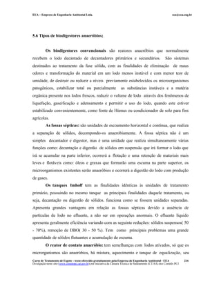 EEA – Empresa de Engenharia Ambiental Ltda.                                                                     eea@eea.eng.br




5.6 Tipos de biodigestores anaeróbios;


          Os biodigestores convencionais são reatores anaeróbios que normalmente
recebem o lodo decantado de decantadores primários e secundários.                                          São sistemas
destinados ao tratamento da fase sólida, com as finalidades de eliminação de maus
odores e transformação do material em um lodo menos instável e com menor teor de
umidade, de destruir ou reduzir a níveis previamente estabelecidos os microorganismos
patogênicos, estabilizar total ou parcialmente                         as substâncias instáveis e a matéria
orgânica presente nos lodos frescos, reduzir o volume de lodo através dos fenômenos de
liquefação, gaseificação e adensamento e permitir o uso do lodo, quando este estiver
estabilizado convenientemente, como fonte de Húmus ou condicionador de solo para fins
agrícolas.
          As fossas sépticas: são unidades de escoamento horizontal e contínua, que realiza
a separação de sólidos, decompondo-os anaerobiamente. A fossa séptica não é um
simples decantador e digestor, mas é uma unidade que realiza simultaneamente várias
funções como: decantação e digestão de sólidos em suspensão que irá formar o lodo que
irá se acumular na parte inferior, ocorrerá a flotação e uma retenção de materiais mais
leves e flotáveis como: óleos e graxas que formarão uma escuma na parte superior, os
microorganismos existentes serão anaeróbios e ocorrerá a digestão do lodo com produção
de gases.
          Os tanques Imhoff tem as finalidades idênticas às unidades de tratamento
primário, possuindo no mesmo tanque as principais finalidades daquele tratamento, ou
seja, decantação ou digestão de sólidos. funciona como se fossem unidades separadas.
Apresenta grandes vantagens em relação as fossas sépticas devido a ausência de
partículas de lodo no efluente, a não ser em operações anormais. O efluente líquido
apresenta geralmente eficiência variando com as seguinte reduções: sólidos suspensos( 50
- 70%), remoção de DBO( 30 - 50 %). Tem como principais problemas uma grande
quantidade de sólidos flutuantes e acumulação de escuma.
          O reator de contato anaeróbio: tem semelhanças com lodos ativados, só que os
microrganismos são anaeróbios, há mistura, aquecimento e tanque de equalização, seu
Curso de Tratamento de Esgoto – texto oferecido gratuitamente pela Empresa de Engenharia Ambiental - EEA                 216
Divulgação neste site (www.comitepcj.sp.gov.br) por iniciativa da Câmara Técnica de Saneamento (CT-SA) dos Comitês PCJ
 