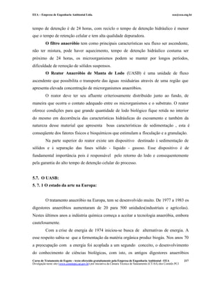 EEA – Empresa de Engenharia Ambiental Ltda.                                                                     eea@eea.eng.br



tempo de detenção é de 24 horas, com reciclo o tempo de detenção hidráulico é menor
que o tempo de retenção celular e tem alta qualidade depuradora.
          O filtro anaeróbio tem como principais características seu fluxo ser ascendente,
não ter mistura, pode haver aquecimento, tempo de detenção hidráulico costuma ser
próximo de 24 horas, os microorganismos podem se manter por longos períodos,
dificuldade de remoção de sólidos suspensos.
          O Reator Anaeróbio de Manta de Lodo (UASB) é uma unidade de fluxo
ascendente que possibilita o transporte das águas residuárias através de uma região que
apresenta elevada concentração de microrganismos anaeróbios.
          O reator deve ter seu afluente criteriosamente distribuído junto ao fundo, de
maneira que ocorra o contato adequado entre os microrganismos e o substrato. O reator
oferece condições para que grande quantidade de lodo biológico fique retida no interior
do mesmo em decorrência das características hidráulicas do escoamento e também da
natureza desse material que apresenta                      boas características de sedimentação , esta é
conseqüente dos fatores físicos e bioquímicos que estimulam a floculação e a granulação.
          Na parte superior do reator existe um dispositivo destinado à sedimentação de
sólidos e à separação das fases sólido - líquido - gasoso. Esse dispositivo é de
fundamental importância pois é responsável pelo retorno do lodo e consequentemente
pela garantia do alto tempo de detenção celular do processo.


5.7. O UASB:
5. 7. 1 O estado da arte na Europa:


          O tratamento anaeróbio na Europa, tem se desenvolvido muito. De 1977 a 1983 os
digestores anaeróbios aumentaram de 20 para 500 unidades(industriais e agrícolas).
Nestes últimos anos a indústria química começa a aceitar a tecnologia anaeróbia, embora
cautelosamente.
          Com a crise de energia de 1974 iniciou-se busca de alternativas de energia. A
esse respeito sabia-se que a fermentação da matéria orgânica produz biogás. Nos anos 70
a preocupação com a energia foi acoplada a um segundo conceito, o desenvolvimento
do conhecimento de ciências biológicas, com isto, os antigos digestores anaeróbios
Curso de Tratamento de Esgoto – texto oferecido gratuitamente pela Empresa de Engenharia Ambiental - EEA                 217
Divulgação neste site (www.comitepcj.sp.gov.br) por iniciativa da Câmara Técnica de Saneamento (CT-SA) dos Comitês PCJ
 