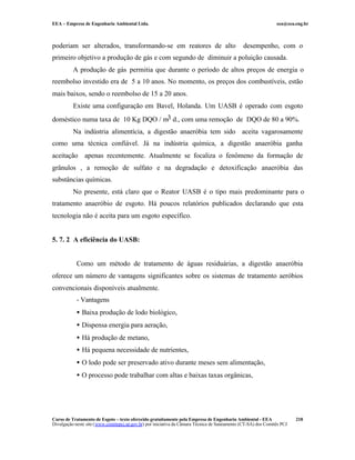 EEA – Empresa de Engenharia Ambiental Ltda.                                                                     eea@eea.eng.br



poderiam ser alterados, transformando-se em reatores de alto                                   desempenho, com o
primeiro objetivo a produção de gás e com segundo de diminuir a poluição causada.
          A produção de gás permitia que durante o período de altos preços de energia o
reembolso investido era de 5 a 10 anos. No momento, os preços dos combustíveis, estão
mais baixos, sendo o reembolso de 15 a 20 anos.
          Existe uma configuração em Bavel, Holanda. Um UASB é operado com esgoto
doméstico numa taxa de 10 Kg DQO / m3 d., com uma remoção de DQO de 80 a 90%.
          Na indústria alimentícia, a digestão anaeróbia tem sido aceita vagarosamente
como uma técnica confiável. Já na indústria química, a digestão anaeróbia ganha
aceitação apenas recentemente. Atualmente se focaliza o fenômeno da formação de
grânulos , a remoção de sulfato e na degradação e detoxificação anaeróbia das
substâncias químicas.
          No presente, está claro que o Reator UASB é o tipo mais predominante para o
tratamento anaeróbio de esgoto. Há poucos relatórios publicados declarando que esta
tecnologia não é aceita para um esgoto específico.


5. 7. 2 A eficiência do UASB:


            Como um método de tratamento de águas residuárias, a digestão anaeróbia
oferece um número de vantagens significantes sobre os sistemas de tratamento aeróbios
convencionais disponíveis atualmente.
            - Vantagens
            • Baixa produção de lodo biológico,
            • Dispensa energia para aeração,
            • Há produção de metano,
            • Há pequena necessidade de nutrientes,
            • O lodo pode ser preservado ativo durante meses sem alimentação,
            • O processo pode trabalhar com altas e baixas taxas orgânicas,




Curso de Tratamento de Esgoto – texto oferecido gratuitamente pela Empresa de Engenharia Ambiental - EEA                 218
Divulgação neste site (www.comitepcj.sp.gov.br) por iniciativa da Câmara Técnica de Saneamento (CT-SA) dos Comitês PCJ
 