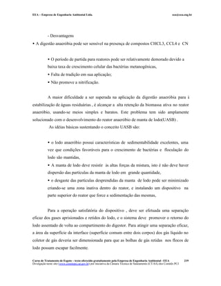 EEA – Empresa de Engenharia Ambiental Ltda.                                                                     eea@eea.eng.br




            - Desvantagens
• A digestão anaeróbia pode ser sensível na presença de compostos CHCL3, CCL4 e CN

            • O período de partida para reatores pode ser relativamente demorado devido a
            baixa taxa de crescimento celular das bactérias metanogênicas,
            • Falta de tradição em sua aplicação;
            • Não promove a nitrificação.


            A maior dificuldade a ser superada na aplicação da digestão anaeróbia para à
estabilização de águas residuárias , é alcançar a alta retenção da biomassa ativa no reator
anaeróbio, usando-se meios simples e baratos. Este problema tem sido amplamente
solucionado com o desenvolvimento do reator anaeróbio de manta de lodo(UASB) .
             As idéias básicas sustentando o conceito UASB são:


            • o lodo anaeróbio possui características de sedimentabilidade excelentes, uma
            vez que condições favoráveis para o crescimento de bactérias e floculação do
            lodo são mantidas,
            • A manta de lodo deve resistir às altas forças da mistura, isto é não deve haver
            dispersão das partículas da manta de lodo em grande quantidade,
            • o desgaste das partículas desprendidas da manta de lodo pode ser minimizado
            criando-se uma zona inativa dentro do reator, e instalando um dispositivo na
            parte superior do reator que force a sedimentação das mesmas,


            Para a operação satisfatória do dispositivo , deve ser efetuada uma separação
eficaz dos gases aprisionados e retidos do lodo, e o sistema deve promover o retorno do
lodo assentado de volta ao compartimento do digestor. Para atingir uma separação eficaz,
a área da superfície da interface (superfície comum entre dois corpos) dos gás líquido no
coletor de gás deveria ser dimensionada para que as bolhas de gás retidas nos flocos de
lodo possam escapar facilmente.

Curso de Tratamento de Esgoto – texto oferecido gratuitamente pela Empresa de Engenharia Ambiental - EEA                 219
Divulgação neste site (www.comitepcj.sp.gov.br) por iniciativa da Câmara Técnica de Saneamento (CT-SA) dos Comitês PCJ
 