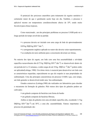 EEA – Empresa de Engenharia Ambiental Ltda.                                                                     eea@eea.eng.br




            O potencial dos processos anaeróbios para tratamento de esgotos sanitários é
certamente maior do que é geralmente aceito hoje em dia. Também, o processo é
aplicável mesmo em temperaturas consideravelmente abaixo de 35o, sendo muito
favorável para climas tropicais.


            Como mencionado , um dos principais problemas no processo UASB pode ser o
longo período de tempo envolvido na partida:


            • o processo deveria ser iniciado com uma carga de lodo de aproximadamente

            0.05 kg DQO.kg SSV-1.dia -1,
            • o carregamento orgânico aplicado no reator não deveria variar repentinamente,
            • as condições de meio ambiente para o crescimento deveriam ser ótimas,


Na maioria dos tipos de esgoto, um lodo com uma boa assentabilidade e atividade
específica razoavelmente alta (0.75 kg DQO.kg SSV-1.dia -1) se desenvolverá dentro de

um período de 6 a 12 semanas, e então cargas de até 10 kg. DQO.m -3.dia -1 podem então
ser aplicadas(Lettinga, 1980). Um ótimo início é essencial para desenvolver um lodo com
as características requeridas, especialmente no que diz respeito às suas propriedades de
sedimentação. Uma das principais características do processo UASB é que, com tempo,
um lodo granular se desenvolverá tendo uma boa sedimentação.
            Estudos extensivos (Lettinga,1980) são realizados em laboratórios para elucidar
o mecanismo da formação de grânulos. Pelo menos dois tipos de grânulos podem ser
cultivados:
            • um grânulo composto de bactérias com forma de bastão
            • um grânulo composto de bactérias fibrosas,
            Ambos os tipos de grânulos tem uma atividade específica alta, excedendo 1.5 kg

DQO.kg SSV-1.dia -1) até 30°C, e uma alta assentabilidade. Fatores importantes no
processo de granulação são:


Curso de Tratamento de Esgoto – texto oferecido gratuitamente pela Empresa de Engenharia Ambiental - EEA                 220
Divulgação neste site (www.comitepcj.sp.gov.br) por iniciativa da Câmara Técnica de Saneamento (CT-SA) dos Comitês PCJ
 