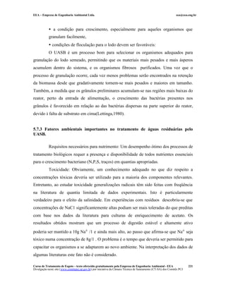 EEA – Empresa de Engenharia Ambiental Ltda.                                                                     eea@eea.eng.br



            • a condição para crescimento, especialmente para aqueles organismos que
            granulam facilmente,
            • condições de floculação para o lodo devem ser favoráveis:
            O UASB é um processo bom para selecionar os organismos adequados para
granulação do lodo semeado, permitindo que os materiais mais pesados e mais ásperos
acumulem dentro do sistema, e os organismos fibrosos purificados. Uma vez que o
processo de granulação ocorre, cada vez menos problemas serão encontrados na retenção
da biomassa desde que gradativamente tornem-se mais pesados e maiores em tamanho.
Também, a medida que os grânulos preliminares acumulam-se nas regiões mais baixas do
reator, perto da entrada de alimentação, o crescimento das bactérias presentes nos
grânulos é favorecido em relação ao das bactérias dispersas na parte superior do reator,
devido à falta de substrato em cima(Lettinga,1980).


5.7.3 Fatores ambientais importantes no tratamento de águas residuárias pelo
UASB.

            Requisitos necessários para nutrimento: Um desempenho ótimo dos processos de
tratamento biológicos requer a presença e disponibilidade de todos nutrientes essenciais
para o crescimento bacteriano (N,P,S, traços) em quantias apropriadas.
            Toxicidade: Obviamente, um conhecimento adequado no que diz respeito a
concentrações tóxicas deveria ser utilizado para a maioria dos componentes relevantes.
Entretanto, ao estudar toxicidade generalizações radicais têm sido feitas com freqüência
na literatura de quantia limitada de dados experimentais. Isto é particularmente
verdadeiro para o efeito da salinidade. Em experiências com resíduos descobriu-se que
concentrações de NaC1 significantemente altas podiam ser mais toleradas do que preditas
com base nos dados da literatura para culturas de enriquecimento de acetato. Os
resultados obtidos mostram que um processo de digestão estável e altamente ativo

poderia ser mantido a 10g Na+ /1 e ainda mais alto, ao passo que afirma-se que Na+ seja
tóxico numa concentração de 8g/1 . O problema é o tempo que deveria ser permitido para
capacitar os organismos a se adaptarem ao novo ambiente. Na interpretação dos dados de
algumas literaturas este fato não é considerado.

Curso de Tratamento de Esgoto – texto oferecido gratuitamente pela Empresa de Engenharia Ambiental - EEA                 221
Divulgação neste site (www.comitepcj.sp.gov.br) por iniciativa da Câmara Técnica de Saneamento (CT-SA) dos Comitês PCJ
 