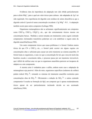 EEA – Empresa de Engenharia Ambiental Ltda.                                                                     eea@eea.eng.br



            Evidência clara da importância da adaptação tem sido obtida particularmente
para o efeito NH4+, para o qual um valor tóxico para culturas não adaptadas de 3g/1 ter

sido registrado. Em experiências de digestão com resíduos de suínos descobriu-se que a
digestão estável é possível numa concentração excedente à 3g NH4+ -N/1 . A adaptação

também ocorre para outros compostos (Lettinga,1980).
            Organismos metanogênicos não se aclimatam significantemente aos compostos
como CHC14, CHC13, CH2C12 etc., que são extremamente tóxicos mesmo em

concentrações baixas . Medidas a serem tomadas em tratamentos como esgoto contendo
componentes clorinatados transitórios poderiam ser a de estabilizar o esgoto antes da
digestão anaeróbia(Souza,1984).
            Um outro componente tóxico que causa problemas é o formol. Embora menos
tóxico do que CN e CHC13 etc., o formol pode ocorrer em alguns esgotos em

concentrações altas o suficiente para causar um sério transtorno ao sistema anaeróbio. O
formol mata os organismos, e uma vez que a concentração for tal, que a taxa de morte das
bactérias exceda o crescimento delas, o processo passa por um transtorno irreversível,
que é difícil de retificar uma vez que os organismos anaeróbios parecem ser incapazes de
adaptar-se a este componente.
            A mesma coisa é verdadeira para o sulfito, embora neste caso a adaptação da
metanogênese seja possível. Além do mais, organismos específicos (redutores de sulfato)

podem reduzir SO3 2- , tornando os sistemas de tratamento anaeróbio resistentes para

concentrações altas de SO3 2- . Obviamente a redução de SO3 2- e outras contendo
componentes S resulta na formação de H2S, um composto que é apenas moderadamente

tóxico      apesar       de     ser    particularmente           incômodo          devido       ao     seu     acentuado
odor(Souza,1984).




Curso de Tratamento de Esgoto – texto oferecido gratuitamente pela Empresa de Engenharia Ambiental - EEA                 222
Divulgação neste site (www.comitepcj.sp.gov.br) por iniciativa da Câmara Técnica de Saneamento (CT-SA) dos Comitês PCJ
 