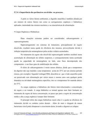 EEA – Empresa de Engenharia Ambiental Ltda.                                                                     eea@eea.eng.br



5.7.4 A Importância dos parâmetros envolvidos no processo.


            À parte os vários fatores ambientais, a digestão anaeróbia é também afetada por
um número de outros fatores tais como os carregamentos orgânicos e hidráulicos
aplicados, intensidade das mistura mecânica, e as características de alimentação.


• Cargas Orgânicas e Hidráulicas


            Duas situações extremas podem ser consideradas: subcarregamento e
supercarregamento.
            Supercarregamento em sistemas de tratamento, principalmente de esgoto
dissolvido, resultará numa queda de eficiência dos mesmos, provavelmente devido à
inibição temporária da metanogêneses pelos ácidos voláteis acumulados.
            No tratamento de esgoto não dissolvido supercarregado também resultará numa
acumulação de alimentação de sólidos suspensos, e consequentemente numa acentuada
queda na capacidade de metanogênese no lodo, uma fraca decomposição dos
componentes e um fraco grau de estabilização dos sólidos.
            O efeito do subcarregamento é muito menos drástico, desde que a temperatura
do digestor não seja mantida a uma temperatura acima de 25°C por um extenso período
(meses, por exemplo). Segundo Lettinga(1980), descobriu-se que o lodo anaeróbio pode
ser preservado sem alimentação por vários meses e mesmo anos sem qualquer perda
dramática na atividade metanogênica específica, isto se a temperatura for mantida abaixo
de 15°C.
            As cargas orgânicas e hidráulicas são fatores inter-relacionados à concentração
do esgoto a ser tratado. A carga hidráulica se tornará apenas num fator limitante no
tratamento de esgoto de baixa concentração, ao passo que para o esgoto de concentração
média e alta a carga orgânica é sempre fator limitante.
            O principal efeito das cargas hidráulicas muito altas é a queda na eficiência do
tratamento devido os contatos curtos demais . Além do mais o desgaste da massa
bacteriana viável pode ultrapassar o crescimento desta, levando o digestor ao colapso.


Curso de Tratamento de Esgoto – texto oferecido gratuitamente pela Empresa de Engenharia Ambiental - EEA                 223
Divulgação neste site (www.comitepcj.sp.gov.br) por iniciativa da Câmara Técnica de Saneamento (CT-SA) dos Comitês PCJ
 