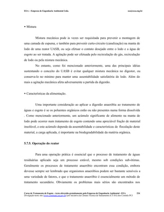 EEA – Empresa de Engenharia Ambiental Ltda.                                                                     eea@eea.eng.br




• Mistura


            Mistura mecânica pode às vezes ser requisitada para prevenir a montagem de
uma camada de espuma, e também para prevenir curto-circuito (canalização) na manta de
lodo de uma reator UASB, ou seja efetuar o contato desejado entre o lodo e a água de
esgoto ao ser tratada. A agitação pode ser efetuada pelo recirculação do gás, recirculação
de lodo ou pela mistura mecânica.
            No entanto, como foi mencionado anteriormente, uma das principais idéias
sustentando o conceito do UASB é evitar qualquer mistura mecânica no digestor, ou
conserva-lo no mínimo para manter uma assentabilidade satisfatória do lodo. Além do
mais a agitação mecânica afeta adversamente a partida da digestão.


• Características da alimentação.


            Uma importante consideração ao aplicar a digestão anaeróbia ao tratamento de
águas e esgoto é se os poluentes orgânicos estão ou não presentes numa forma dissolvida
. Como mencionado anteriormente, um acúmulo significante de alimento na manta de
lodo pode ocorrer num tratamento de esgoto contendo uma apreciável fração de material
insolúvel, e este acúmulo depende da assentabilidade e características de floculação deste
material, a carga aplicada, é importante na biodegradabilidade da matéria orgânica.


5.7.5. Operação do reator


            Para uma operação prática é essencial que o processo de tratamento de águas
residuárias aplicado seja um processo estável, mesmo sob condições sub-ótimas.
Geralmente os processos de tratamento anaeróbio encontram essa condição, embora
devesse sempre ser lembrado que organismos anaeróbios podem ser bastante sensíveis a
uma variedade de fatores, e que o tratamento anaeróbio é essencialmente um método de
tratamento secundário. Obviamente os problemas mais sérios são encontrados nos


Curso de Tratamento de Esgoto – texto oferecido gratuitamente pela Empresa de Engenharia Ambiental - EEA                 224
Divulgação neste site (www.comitepcj.sp.gov.br) por iniciativa da Câmara Técnica de Saneamento (CT-SA) dos Comitês PCJ
 