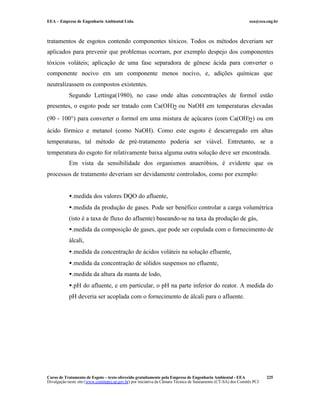 EEA – Empresa de Engenharia Ambiental Ltda.                                                                     eea@eea.eng.br



tratamentos de esgotos contendo componentes tóxicos. Todos os métodos deveriam ser
aplicados para prevenir que problemas ocorram, por exemplo despejo dos componentes
tóxicos voláteis; aplicação de uma fase separadora de gênese ácida para converter o
componente nocivo em um componente menos nocivo, e, adições químicas que
neutralizassem os compostos existentes.
            Segundo Lettinga(1980), no caso onde altas concentrações de formol estão
presentes, o esgoto pode ser tratado com Ca(OH)2 ou NaOH em temperaturas elevadas

(90 - 100°) para converter o formol em uma mistura de açúcares (com Ca(OH)2) ou em
ácido fórmico e metanol (como NaOH). Como este esgoto é descarregado em altas
temperaturas, tal método de pré-tratamento poderia ser viável. Entretanto, se a
temperatura do esgoto for relativamente baixa alguma outra solução deve ser encontrada.
            Em vista da sensibilidade dos organismos anaeróbios, é evidente que os
processos de tratamento deveriam ser devidamente controlados, como por exemplo:


            •.medida dos valores DQO do afluente,
            •.medida da produção de gases. Pode ser benéfico controlar a carga volumétrica
            (isto é a taxa de fluxo do afluente) baseando-se na taxa da produção de gás,
            •.medida da composição de gases, que pode ser copulada com o fornecimento de
            álcali,
            •.medida da concentração de ácidos voláteis na solução efluente,
            •.medida da concentração de sólidos suspensos no efluente,
            •.medida da altura da manta de lodo,
            •.pH do afluente, e em particular, o pH na parte inferior do reator. A medida do
            pH deveria ser acoplada com o fornecimento de álcali para o afluente.




Curso de Tratamento de Esgoto – texto oferecido gratuitamente pela Empresa de Engenharia Ambiental - EEA                 225
Divulgação neste site (www.comitepcj.sp.gov.br) por iniciativa da Câmara Técnica de Saneamento (CT-SA) dos Comitês PCJ
 