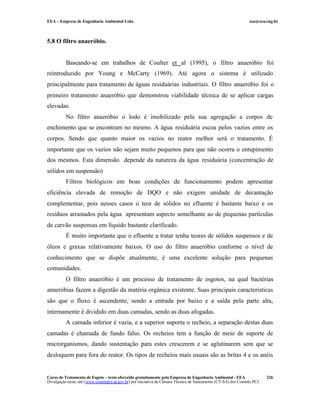 EEA – Empresa de Engenharia Ambiental Ltda.                                                                     eea@eea.eng.br



5.8 O filtro anaeróbio.


          Baseando-se em trabalhos de Coulter et al (1995), o filtro anaeróbio foi
reintroduzido por Young e McCarty (1969). Até agora o sistema é utilizado
principalmente para tratamento de águas residuárias industriais. O filtro anaeróbio foi o
primeiro tratamento anaeróbio que demonstrou viabilidade técnica de se aplicar cargas
elevadas.
          No filtro anaeróbio o lodo é imobilizado pela sua agregação a corpos de
enchimento que se encontram no mesmo. A água residuária escoa pelos vazios entre os
corpos. Sendo que quanto maior os vazios no reator melhor será o tratamento. É
importante que os vazios não sejam muito pequenos para que não ocorra o entupimento
dos mesmos. Esta dimensão depende da natureza da água residuária (concentração de
sólidos em suspensão)
          Filtros biológicos em boas condições de funcionamento podem apresentar
eficiência elevada de remoção de DQO e não exigem unidade de decantação
complementar, pois nesses casos o teor de sólidos no efluente é bastante baixo e os
resíduos arrastados pela água apresentam aspecto semelhante ao de pequenas partículas
de carvão suspensas em líquido bastante clarificado.
          É muito importante que o efluente a tratar tenha teores de sólidos suspensos e de
óleos e graxas relativamente baixos. O uso do filtro anaeróbio conforme o nível de
conhecimento que se dispõe atualmente, é uma excelente solução para pequenas
comunidades.
          O filtro anaeróbio é um processo de tratamento de esgotos, na qual bactérias
anaeróbias fazem a digestão da matéria orgânica existente. Suas principais características
são que o fluxo é ascendente, sendo a entrada por baixo e a saída pela parte alta,
internamente é dividido em duas camadas, sendo as duas afogadas.
          A camada inferior é vazia, e a superior suporta o recheio, a separação destas duas
camadas é chamada de fundo falso. Os recheios tem a função de meio de suporte de
microrganismos, dando sustentação para estes crescerem e se aglutinarem sem que se
desloquem para fora do reator. Os tipos de recheios mais usuais são as britas 4 e os anéis


Curso de Tratamento de Esgoto – texto oferecido gratuitamente pela Empresa de Engenharia Ambiental - EEA                 226
Divulgação neste site (www.comitepcj.sp.gov.br) por iniciativa da Câmara Técnica de Saneamento (CT-SA) dos Comitês PCJ
 