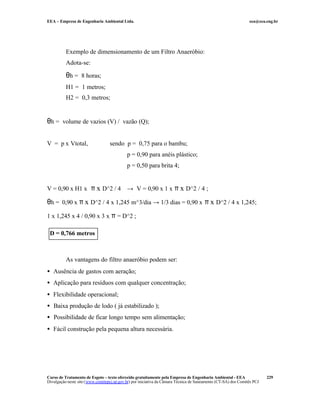 EEA – Empresa de Engenharia Ambiental Ltda.                                                                     eea@eea.eng.br




          Exemplo de dimensionamento de um Filtro Anaeróbio:
          Adota-se:

          θh = 8 horas;
          H1 = 1 metros;
          H2 = 0,3 metros;


θh = volume de vazios (V) / vazão (Q);

V = p x Vtotal,                   sendo p = 0,75 para o bambu;
                                            p = 0,90 para anéis plástico;
                                            p = 0,50 para brita 4;


V = 0,90 x H1 x π x D^2 / 4 → V = 0,90 x 1 x π x D^2 / 4 ;

θh = 0,90 x π x D^2 / 4 x 1,245 m^3/dia → 1/3 dias = 0,90 x π x D^2 / 4 x 1,245;
1 x 1,245 x 4 / 0,90 x 3 x π = D^2 ;

 D = 0,766 metros



          As vantagens do filtro anaeróbio podem ser:
• Ausência de gastos com aeração;
• Aplicação para resíduos com qualquer concentração;
• Flexibilidade operacional;
• Baixa produção de lodo ( já estabilizado );
• Possibilidade de ficar longo tempo sem alimentação;
• Fácil construção pela pequena altura necessária.




Curso de Tratamento de Esgoto – texto oferecido gratuitamente pela Empresa de Engenharia Ambiental - EEA                 229
Divulgação neste site (www.comitepcj.sp.gov.br) por iniciativa da Câmara Técnica de Saneamento (CT-SA) dos Comitês PCJ
 