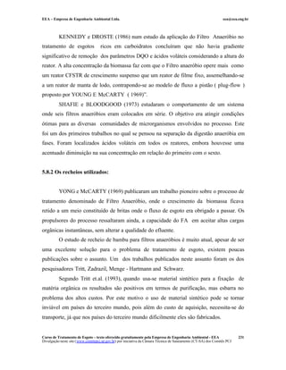 EEA – Empresa de Engenharia Ambiental Ltda.                                                                     eea@eea.eng.br



          KENNEDY e DROSTE (1986) num estudo da aplicação do Filtro Anaeróbio no
tratamento de esgotos               ricos em carboidratos concluíram que não havia gradiente
significativo de remoção dos parâmetros DQO e ácidos voláteis considerando a altura do
reator. A alta concentração da biomassa faz com que o Filtro anaeróbio opere mais como
um reator CFSTR de crescimento suspenso que um reator de filme fixo, assemelhando-se
a um reator de manta de lodo, contrapondo-se ao modelo de fluxo a pistão ( plug-flow )
proposto por YOUNG E McCARTY ( 1969)”.
          SHAFIE e BLOODGOOD (1973) estudaram o comportamento de um sistema
onde seis filtros anaeróbios eram colocados em série. O objetivo era atingir condições
ótimas para as diversas comunidades de microrganismos envolvidos no processo. Este
foi um dos primeiros trabalhos no qual se pensou na separação da digestão anaeróbia em
fases. Foram localizados ácidos voláteis em todos os reatores, embora houvesse uma
acentuado diminuição na sua concentração em relação do primeiro com o sexto.


5.8.2 Os recheios utilizados:


          YONG e McCARTY (1969) publicaram um trabalho pioneiro sobre o processo de
tratamento denominado de Filtro Anaeróbio, onde o crescimento da biomassa ficava
retido a um meio constituído de britas onde o fluxo de esgoto era obrigado a passar. Os
propulsores do processo ressaltaram ainda, a capacidade do FA em aceitar altas cargas
orgânicas instantâneas, sem alterar a qualidade do efluente.
          O estudo de recheio de bambu para filtros anaeróbios é muito atual, apesar de ser
uma excelente solução para o problema de tratamento de esgoto, existem poucas
publicações sobre o assunto. Um dos trabalhos publicados neste assunto foram os dos
pesquisadores Tritt, Zadrazil, Menge - Hartmann and Schwarz.
          Segundo Tritt et.al. (1993), quando usa-se material sintético para a fixação de
matéria orgânica os resultados são positivos em termos de purificação, mas esbarra no
problema dos altos custos. Por este motivo o uso de material sintético pode se tornar
inviável em países do terceiro mundo, pois além do custo de aquisição, necessita-se do
transporte, já que nos países do terceiro mundo dificilmente eles são fabricados.


Curso de Tratamento de Esgoto – texto oferecido gratuitamente pela Empresa de Engenharia Ambiental - EEA                 231
Divulgação neste site (www.comitepcj.sp.gov.br) por iniciativa da Câmara Técnica de Saneamento (CT-SA) dos Comitês PCJ
 