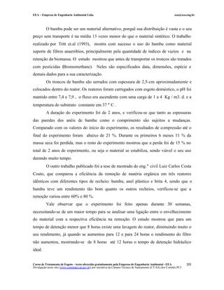 EEA – Empresa de Engenharia Ambiental Ltda.                                                                     eea@eea.eng.br



          O bambu pode ser um material alternativo, porquê sua distribuição é vasta e o seu
preço sem transporte é na média 13 vezes menor do que o material sintético. O trabalho
realizado por Tritt et.al (1993), mostra com sucesso o uso do bambu como material
suporte de filtros anaeróbios, principalmente pela quantidade de índices de vazios e na
retenção da biomassa. O estudo mostrou que antes de transportar os troncos são tratados
com pesticidas (Bromomethane). Neles são especificados data, dimensões, espécie e
demais dados para a sua caracterização.
          Os troncos de bambu são serrados com espessura de 2,5-cm aproximadamente e
colocados dentro do reator. Os reatores foram carregados com esgoto doméstico, o pH foi
mantido entre 7,4 e 7,9 , o fluxo era ascendente com uma carga de 1 a 4 Kg / m3. d. e a
temperatura do substrato constante em 37 ° C .
          A duração do experimento foi de 2 anos, e verificou-se que tanto as espessuras
das paredes dos anéis de bambu como o comprimento são sujeitos a mudanças.
Comparado com os valores do início do experimento, os resultados de compressão até o
final do experimento foram abaixo de 21 %. Durante os primeiros 6 meses 11 % da
massa seca foi perdida, mas o resto do experimento mostrou que a perda foi de 15 % no
total de 2 anos de experimento, ou seja o material se estabiliza, sendo viável o seu uso
durando muito tempo.
          O outro trabalho publicado foi a tese de mestrado do eng.° civil Luiz Carlos Costa
Couto, que comparou a eficiência da remoção de matéria orgânica em três reatores
idênticos com diferentes tipos de recheio: bambu, anel plástico e brita 4, sendo que o
bambu teve um rendimento tão bom quanto os outros recheios, verificou-se que a
remoção variou entre 60% e 80 %.
          Vale observar que o experimento foi feito apenas durante 30 semanas,
necessitando-se de um maior tempo para se analisar uma ligação entre o envelhecimento
do material com a respectiva eficiência na remoção. O estudo mostrou que para um
tempo de detenção menor que 8 horas existe uma lavagem do reator, diminuindo muito o
seu rendimento, já quando se aumentou para 12 e para 24 horas o rendimento do filtro
não aumentou, mostrando-se de 8 horas até 12 horas o tempo de detenção hidráulico
ideal.


Curso de Tratamento de Esgoto – texto oferecido gratuitamente pela Empresa de Engenharia Ambiental - EEA                 232
Divulgação neste site (www.comitepcj.sp.gov.br) por iniciativa da Câmara Técnica de Saneamento (CT-SA) dos Comitês PCJ
 