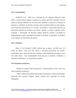 EEA – Empresa de Engenharia Ambiental Ltda.                                                                     eea@eea.eng.br




5.8.3 A microbiologia:


          KURODA et al. ( 1988) com a utilização de três substratos diferentes: ácido
acético , mistura ácida de glucose e peptona, em reatores tipo Filtro Anaeróbio com um
tempo de detenção hidráulico de 20 (vinte) dias, estudaram o processo de formação de
biomassa e o dividiram em três fases: indução, onde as bactérias aderem ao meio suporte,
tem um período aproximado de 14 a 20 dias; acumulação, é caracterizado pela fase de
crescimento logaritmo do biofilme, que termina quando se atinge a espessura crítica
ocorrendo a descamação da biomassa; balanço dinâmico, quando a velocidade de
desprendimento é igual a velocidade de formação no biofilme. A quantidade de biofilme
varia conforme as características do suporte.


5.8.4 A eficiência:


          Daltro, J. F. & Povinelli, J.(1989) verificou que ao operar um filtro com 1,86
metros de altura e outro com 0,67 metros, a eficiência praticamente não mudou,
concluindo-se que a altura do filtro não é limitante, sendo importante preocupar-se mais
com outros fatores. Suas recomendações foram para que se estudasse a hidráulica, o
material de enchimento e os inóculos para a partida.


5.9 Comentários conclusivos:


            Detalhes de projeto, dados operacionais e dimensionamento serão vistos com
maiores detalhes na apostila 9.
            Todos os dados desta apostila foram tirados de anotações e material da disciplina
ministrada pelo professor Eugênio Foresti, portanto não necessitam de revisão
bibliográfica.




Curso de Tratamento de Esgoto – texto oferecido gratuitamente pela Empresa de Engenharia Ambiental - EEA                 233
Divulgação neste site (www.comitepcj.sp.gov.br) por iniciativa da Câmara Técnica de Saneamento (CT-SA) dos Comitês PCJ
 