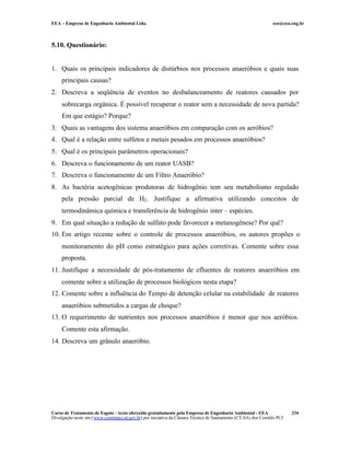 EEA – Empresa de Engenharia Ambiental Ltda.                                                                     eea@eea.eng.br



5.10. Questionário:


1. Quais os principais indicadores de distúrbios nos processos anaeróbios e quais suas
     principais causas?
2. Descreva a seqüência de eventos no desbalanceamento de reatores causados por
     sobrecarga orgânica. É possível recuperar o reator sem a necessidade de nova partida?
     Em que estágio? Porque?
3. Quais as vantagens dos sistema anaeróbios em comparação com os aeróbios?
4. Qual é a relação entre sulfetos e metais pesados em processos anaeróbios?
5. Qual é os principais parâmetros operacionais?
6. Descreva o funcionamento de um reator UASB?
7. Descreva o funcionamento de um Filtro Anaeróbio?
8. As bactéria acetogênicas produtoras de hidrogênio tem seu metabolismo regulado
     pela pressão parcial de H2 . Justifique a afirmativa utilizando conceitos de
     termodinâmica química e transferência de hidrogênio inter – espécies.
9. Em qual situação a redução de sulfato pode favorecer a metanogênese? Por quê?
10. Em artigo recente sobre o controle de processos anaeróbios, os autores propões o
     monitoramento do pH como estratégico para ações corretivas. Comente sobre essa
     proposta.
11. Justifique a necessidade de pós-tratamento de efluentes de reatores anaeróbios em
     comente sobre a utilização de processos biológicos nesta etapa?
12. Comente sobre a influência do Tempo de detenção celular na estabilidade de reatores
     anaeróbios submetidos a cargas de choque?
13. O requerimento de nutrientes nos processos anaeróbios é menor que nos aeróbios.
     Comente esta afirmação.
14. Descreva um grânulo anaeróbio.




Curso de Tratamento de Esgoto – texto oferecido gratuitamente pela Empresa de Engenharia Ambiental - EEA                 234
Divulgação neste site (www.comitepcj.sp.gov.br) por iniciativa da Câmara Técnica de Saneamento (CT-SA) dos Comitês PCJ
 