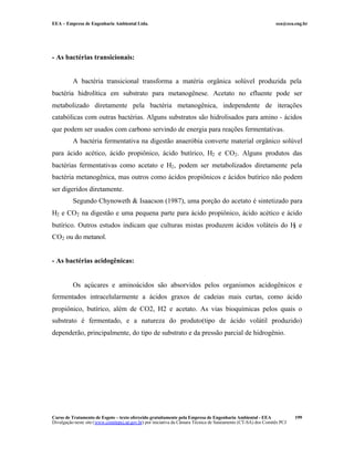 EEA – Empresa de Engenharia Ambiental Ltda.                                                                     eea@eea.eng.br




- As bactérias transicionais:


          A bactéria transicional transforma a matéria orgânica solúvel produzida pela
bactéria hidrolítica em substrato para metanogênese. Acetato no efluente pode ser
metabolizado diretamente pela bactéria metanogênica, independente de iterações
catabólicas com outras bactérias. Alguns substratos são hidrolisados para amino - ácidos
que podem ser usados com carbono servindo de energia para reações fermentativas.
          A bactéria fermentativa na digestão anaeróbia converte material orgânico solúvel
para ácido acético, ácido propiônico, ácido butírico, H2 e CO2 . Alguns produtos das
bactérias fermentativas como acetato e H2 , podem ser metabolizados diretamente pela
bactéria metanogênica, mas outros como ácidos propiônicos e ácidos butírico não podem
ser digeridos diretamente.
          Segundo Chynoweth & Isaacson (1987), uma porção do acetato é sintetizado para
H2 e CO2 na digestão e uma pequena parte para ácido propiônico, ácido acético e ácido
butírico. Outros estudos indicam que culturas mistas produzem ácidos voláteis do H e
                                                                                  2

CO2 ou do metanol.


- As bactérias acidogênicas:


          Os açúcares e aminoácidos são absorvidos pelos organismos acidogênicos e
fermentados intracelularmente a ácidos graxos de cadeias mais curtas, como ácido
propiônico, butírico, além de CO2, H2 e acetato. As vias bioquímicas pelos quais o
substrato é fermentado, e a natureza do produto(tipo de ácido volátil produzido)
dependerão, principalmente, do tipo de substrato e da pressão parcial de hidrogênio.




Curso de Tratamento de Esgoto – texto oferecido gratuitamente pela Empresa de Engenharia Ambiental - EEA                 199
Divulgação neste site (www.comitepcj.sp.gov.br) por iniciativa da Câmara Técnica de Saneamento (CT-SA) dos Comitês PCJ
 