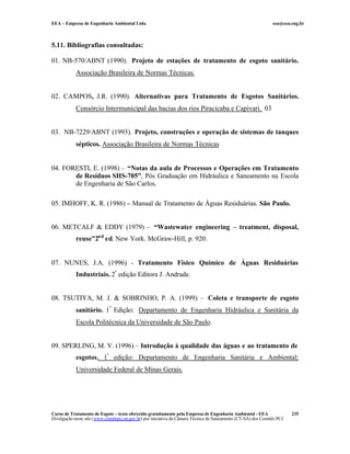 EEA – Empresa de Engenharia Ambiental Ltda.                                                                     eea@eea.eng.br



5.11. Bibliografias consultadas:

01. NB-570/ABNT (1990). Projeto de estações de tratamento de esgoto sanitário.
            Associação Brasileira de Normas Técnicas.


02. CAMPOS, J.R. (1990). Alternativas para Tratamento de Esgotos Sanitários.
            Consórcio Intermunicipal das bacias dos rios Piracicaba e Capivari. 03


03. NB-7229/ABNT (1993). Projeto, construções e operação de sistemas de tanques
            sépticos. Associação Brasileira de Normas Técnicas


04. FORESTI, E. (1998) – “Notas da aula de Processos e Operações em Tratamento
       de Resíduos SHS-705”, Pós Graduação em Hidráulica e Saneamento na Escola
       de Engenharia de São Carlos.

05. IMHOFF, K. R. (1986) – Manual de Tratamento de Águas Residuárias. São Paulo.


06. METCALF & EDDY (1979) – “Wastewater engineering – treatment, disposal,
            reuse”2nd ed. New York. McGraw-Hill, p. 920.


07. NUNES, J.A. (1996) - Tratamento Físico Químico de Águas Residuárias
            Industriais. 2ª edição Editora J. Andrade.


08. TSUTIYA, M. J. & SOBRINHO, P. A. (1999) – Coleta e transporte de esgoto
            sanitário. 1ª Edição: Departamento de Engenharia Hidráulica e Sanitária da
            Escola Politécnica da Universidade de São Paulo.


09. SPERLING, M. V. (1996) – Introdução à qualidade das águas e ao tratamento de
            esgotos. 1ª edição: Departamento de Engenharia Sanitária e Ambiental;
            Universidade Federal de Minas Gerais.




Curso de Tratamento de Esgoto – texto oferecido gratuitamente pela Empresa de Engenharia Ambiental - EEA                 235
Divulgação neste site (www.comitepcj.sp.gov.br) por iniciativa da Câmara Técnica de Saneamento (CT-SA) dos Comitês PCJ
 