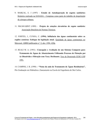 EEA – Empresa de Engenharia Ambiental Ltda.                                                                     eea@eea.eng.br



9. MARÇAL, E. J (1997) – Estudo de Autodepuração de esgotos sanitários:
     Relatório realizado na SANASA – Campinas como parte do trabalho de despoluição
     de córregos urbanos.


11. NB-569/ABNT (1989) – Projeto de estações elevatórias de esgoto sanitário:
            Associação Brasileira de Normas Técnicas.


12. FORTES, J., CUNHA, C. (1994). Influência das águas continentais sobre as
regiões costeiras: Enfoque da legislação atual. Qualidade de águas continentais no
Mercosul. ABRH publicação n º 2, dez. 1994. 420p.


13. REALI M. A. (1991). - Concepção e Avaliação de um Sistema Compacto para
        Tratamento de Águas de Abastecimento Utilizando Processo de Flotação por
        Ar Dissolvido e Filtração com Taxa. Declinante. Tese de Doutorado EESC-USP
        1991.


14. CAMPOS, J. R. (1998) – “Notas da aula de Tratamento de Águas Residuárias”,
Pós Graduação em Hidráulica e Saneamento na Escola de Engenharia de São Carlos.




Curso de Tratamento de Esgoto – texto oferecido gratuitamente pela Empresa de Engenharia Ambiental - EEA                 236
Divulgação neste site (www.comitepcj.sp.gov.br) por iniciativa da Câmara Técnica de Saneamento (CT-SA) dos Comitês PCJ
 