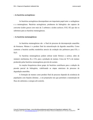 EEA – Empresa de Engenharia Ambiental Ltda.                                                                     eea@eea.eng.br




- As bactérias acetogênicas:


          As bactérias acetogênicas desempenham um importante papel entre a acidogênese
e a metanogênese. Bactérias acetogênicas, produtoras de hidrogênio são capazes de
converter ácidos graxos com mais de 2 carbonos a ácidos acéticos, CO2, H2 que são os
substratos para as bactérias metanogênicas.


- As bactérias metanogênicas:


          As bactérias metanogênicas são o final do processo de decomposição anaeróbia
da biomassa. Metano é o produto final da mineralização da digestão anaeróbia. Como
contraste a bactéria aeróbia metaboliza através da oxidação dos polímeros para CO2 e
H2 O.
          As bactérias metanogênicas podem utilizar ácido fórmico e acético, além de
metanol, metilamina, H2 e CO2 para a produção de metano. Cerca de 70 % do metano
produzido pelas bactérias metanogênicas provém do acetato.
          As reações bioquímicas desse grupo de bactérias contribuem para a redução da
pressão parcial de hidrogênio, viabilizando as etapas anteriores do processo de
degradação anaeróbia.
          A formação de metano como produto final do processo depende da existência de
populações com funções distintas , e em proporções tais que permitam a manutenção do
fluxo de substratos e energia sob controle.




Curso de Tratamento de Esgoto – texto oferecido gratuitamente pela Empresa de Engenharia Ambiental - EEA                 200
Divulgação neste site (www.comitepcj.sp.gov.br) por iniciativa da Câmara Técnica de Saneamento (CT-SA) dos Comitês PCJ
 
