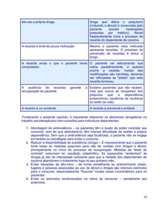 ele usa a própria droga.                       droga que altera o psiquismo
                                               (incluindo o álcool) é consumida pelo
                                               paciente      (exceto     medicações
                                               prescritas por médico). Álcool
                                               freqüentemente inicia o processo de
                                               recaída do dependente de cocaína.
A recaída é sinal de pouca motivação           Mesmo o paciente mais motivado
                                               apresenta recaídas. O processo de
                                               prevenção de recaídas é árduo e
                                               longo.
A recaída anula o que o paciente havia O paciente vai estruturando sua
conquistado.                           rotina paulatinamente, e quando
                                       ocorre a recaída, muitas das
                                       modificações são mantidas, devendo
                                       ser reforçadas as "pistas" que esta
                                       recaída forneceu.
A ausência de recaídas           garante    a Existem pacientes que não recaem,
recuperação do paciente.                      mas que nunca se recuperam dos
                                              prejuízos     que   a  dependência
                                              proporcionou (ausência de mudança
                                              do estilo de vida).
A recaída é um acidente.                       A recaída é previsível e evitável.

 Finalizando o presente capítulo, é importante relacionar os elementos obrigatórios no
trabalho psicoterapêutico bem sucedido para indivíduos dependentes:

   1. Abordagem da ambivalência – os pacientes têm a ilusão de poder controlar seu
      consumo, sem ter que abandoná-lo, têm intensa dificuldade de aceitar a própria
      dependência. Sem que a ambivalência seja focalizada, o paciente não se engaja
      em tarefas ou estratégias para evitar o consumo.
   2. Reduzir a disponibilidade da substância (droga) – É imprescindível que o paciente
      tome todas as medidas possíveis para não ter contato com drogas e álcool,
      principalmente no início do processo de recuperação. Medidas de "teste do
      controle" costumam ter resultado catastrófico. As exposições "acidentais" às
      drogas já são de intensidade suficiente para que a metade dos dependentes de
      cocaína abandonem o tratamento logo no seu primeiro mês.
   3. Evitar situações de alto-risco – de forma semelhante ao anteriormente citado,
      lugares e pessoas associadas ao uso de álcool e drogas são intensos estímulos
      para o consumo, desencadeando "fissuras" muitas vezes incontroláveis para os
      pacientes.
   4. Evitar os estímulos condicionados na rotina do consumo – semelhante aos
      anteriores.



                                                                                       10
 