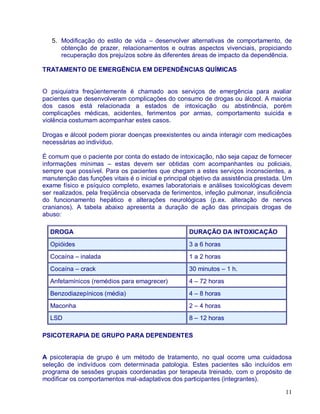 5. Modificação do estilo de vida – desenvolver alternativas de comportamento, de
      obtenção de prazer, relacionamentos e outras aspectos vivenciais, propiciando
      recuperação dos prejuízos sobre às diferentes áreas de impacto da dependência.

TRATAMENTO DE EMERGÊNCIA EM DEPENDÊNCIAS QUÍMICAS


O psiquiatra freqüentemente é chamado aos serviços de emergência para avaliar
pacientes que desenvolveram complicações do consumo de drogas ou álcool. A maioria
dos casos está relacionada a estados de intoxicação ou abstinência, porém
complicações médicas, acidentes, ferimentos por armas, comportamento suicida e
violência costumam acompanhar estes casos.

Drogas e álcool podem piorar doenças preexistentes ou ainda interagir com medicações
necessárias ao indivíduo.

É comum que o paciente por conta do estado de intoxicação, não seja capaz de fornecer
informações mínimas – estas devem ser obtidas com acompanhantes ou policiais,
sempre que possível. Para os pacientes que chegam a estes serviços inconscientes, a
manutenção das funções vitais é o inicial e principal objetivo da assistência prestada. Um
exame físico e psíquico completo, exames laboratoriais e análises toxicológicas devem
ser realizados, pela freqüência observada de ferimentos, infeção pulmonar, insuficiência
do funcionamento hepático e alterações neurológicas (p.ex. alteração de nervos
cranianos). A tabela abaixo apresenta a duração de ação das principais drogas de
abuso:

  DROGA                                             DURAÇÃO DA INTOXICAÇÃO
  Opióides                                          3 a 6 horas
  Cocaína – inalada                                 1 a 2 horas
  Cocaína – crack                                   30 minutos – 1 h.
  Anfetamínicos (remédios para emagrecer)           4 – 72 horas
  Benzodiazepínicos (média)                         4 – 8 horas
  Maconha                                           2 – 4 horas
  LSD                                               8 – 12 horas

PSICOTERAPIA DE GRUPO PARA DEPENDENTES


A psicoterapia de grupo é um método de tratamento, no qual ocorre uma cuidadosa
seleção de indivíduos com determinada patologia. Estes pacientes são incluídos em
programa de sessões grupais coordenadas por terapeuta treinado, com o propósito de
modificar os comportamentos mal-adaptativos dos participantes (integrantes).

                                                                                       11
 