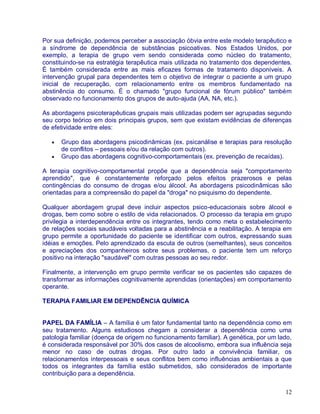 Por sua definição, podemos perceber a associação óbvia entre este modelo terapêutico e
a síndrome de dependência de substâncias psicoativas. Nos Estados Unidos, por
exemplo, a terapia de grupo vem sendo considerada como núcleo do tratamento,
constituindo-se na estratégia terapêutica mais utilizada no tratamento dos dependentes.
É também considerada entre as mais eficazes formas de tratamento disponíveis. A
intervenção grupal para dependentes tem o objetivo de integrar o paciente a um grupo
inicial de recuperação, com relacionamento entre os membros fundamentado na
abstinência do consumo. É o chamado "grupo funcional de fórum público" também
observado no funcionamento dos grupos de auto-ajuda (AA, NA, etc.).

As abordagens psicoterapêuticas grupais mais utilizadas podem ser agrupadas segundo
seu corpo teórico em dois principais grupos, sem que existam evidências de diferenças
de efetividade entre eles:

      Grupo das abordagens psicodinâmicas (ex. psicanálise e terapias para resolução
      de conflitos – pessoais e/ou da relação com outros).
      Grupo das abordagens cognitivo-comportamentais (ex. prevenção de recaídas).

A terapia cognitivo-comportamental propõe que a dependência seja "comportamento
aprendido", que é constantemente reforçado pelos efeitos prazerosos e pelas
contingências do consumo de drogas e/ou álcool. As abordagens psicodinâmicas são
orientadas para a compreensão do papel da "droga" no psiquismo do dependente.

Qualquer abordagem grupal deve incluir aspectos psico-educacionais sobre álcool e
drogas, bem como sobre o estilo de vida relacionados. O processo da terapia em grupo
privilegia a interdependência entre os integrantes, tendo como meta o estabelecimento
de relações sociais saudáveis voltadas para a abstinência e a reabilitação. A terapia em
grupo permite a oportunidade do paciente se identificar com outros, expressando suas
idéias e emoções. Pelo aprendizado da escuta de outros (semelhantes), seus conceitos
e apreciações dos companheiros sobre seus problemas, o paciente tem um reforço
positivo na interação "saudável" com outras pessoas ao seu redor.

Finalmente, a intervenção em grupo permite verificar se os pacientes são capazes de
transformar as informações cognitivamente aprendidas (orientações) em comportamento
operante.

TERAPIA FAMILIAR EM DEPENDÊNCIA QUÍMICA


PAPEL DA FAMÍLIA – A família é um fator fundamental tanto na dependência como em
seu tratamento. Alguns estudiosos chegam a considerar a dependência como uma
patologia familiar (doença de origem no funcionamento familiar). A genética, por um lado,
é considerada responsável por 30% dos casos de alcoolismo, embora sua influência seja
menor no caso de outras drogas. Por outro lado a convivência familiar, os
relacionamentos interpessoais e seus conflitos bem como influências ambientais a que
todos os integrantes da família estão submetidos, são considerados de importante
contribuição para a dependência.

                                                                                      12
 