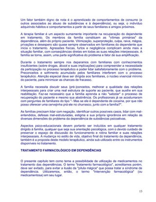 Um fator também digno de nota é o aprendizado de comportamentos de consumo (e
outros associados ao abuso de substâncias e à dependência), ou seja, o indivíduo
adquirindo hábitos e comportamentos a partir de seus familiares e amigos próximos.

A terapia familiar é um aspecto sumamente importante na recuperação do dependente
em tratamento. Os membros da família constituem as "vítimas primárias" da
dependência, além do próprio paciente. Vitimização, superproteção, culpa, raiva, mágoa,
privações e desespero são quase sempre observados em familiares do dependente que
inicia o tratamento. Agressões físicas, furtos e negligência complicam ainda mais a
situação familiar, com conseqüências diretas em todas as suas relações interpessoais. A
família se torna, assim, uma parte significativa do problema e fator de sua amplificação.

Durante o tratamento sempre nos deparamos com familiares com conhecimentos
insuficientes (sobre drogas, álcool e suas implicações) para compreender a necessidade
da participação no processo terapêutico e poder lidar satisfatoriamente com o problema.
Preconceitos e sofrimento acumulado pelos familiares interferem com o processo
terapêutico. Atenção especial deve ser dirigida aos familiares, o núcleo vivencial mínimo
do paciente, para minimizar as chances de fracasso.

A família necessita discutir seus (pré-)conceitos, melhorar a qualidade das relações
interpessoais para criar uma real estrutura de suporte ao paciente, que auxilie em sua
reabilitação. Faz-se necessário que a família aprenda a não "sabotar" o processo de
recuperação do paciente e mesmo sua abstinência. Os profissionais já se acostumaram
com perguntas de familiares do tipo "- Mas se ele é dependente de cocaína, por que não
posso oferecer uma cervejinha prá ele no churrasco, junto com a família?".

As famílias precisam lidar com negação, identificar outros possíveis casos, lidar com mal-
entendidos, defesas mal-estruturadas, estigma e sua própria ignorância em relação às
diversas dimensões do problema da dependência de substâncias psicoativas.

Aspectos psico-educacionais devem portanto ser incluídos em qualquer tratamento
dirigido à família, qualquer que seja sua orientação psicológica, com o devido cuidado de
preservar o espaço de discussão do funcionamento e rotina familiar e suas relações
interpessoais. A mudança no estilo de vida, objetivo final do tratamento da dependência,
também é a proposta deste modelo terapêutico, ainda sub-utilizado entre os instrumentos
disponíveis no tratamento.

TRATAMENTO FARMACOLÓGICO EM DEPENDÊNCIAS


O presente capítulo tem como tema a possibilidade de utilização de medicamentos no
tratamento das dependências. O termo "tratamento farmacológico", acreditamos porém,
deve ser evitado, para evitar a ilusão da "pílula mágica" que possa tratar a síndrome de
dependência. Utilizaremos, então, o termo "Intervenção farmacológica" (ou
medicamentosa) em seu lugar.




                                                                                       13
 