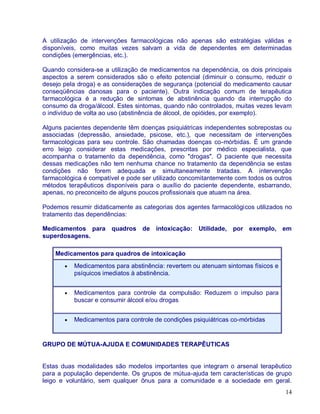 A utilização de intervenções farmacológicas não apenas são estratégias válidas e
disponíveis, como muitas vezes salvam a vida de dependentes em determinadas
condições (emergências, etc.).

Quando considera-se a utilização de medicamentos na dependência, os dois principais
aspectos a serem considerados são o efeito potencial (diminuir o consumo, reduzir o
desejo pela droga) e as considerações de segurança (potencial do medicamento causar
conseqüências danosas para o paciente). Outra indicação comum de terapêutica
farmacológica é a redução de sintomas de abstinência quando da interrupção do
consumo da droga/álcool. Estes sintomas, quando não controlados, muitas vezes levam
o indivíduo de volta ao uso (abstinência de álcool, de opióides, por exemplo).

Alguns pacientes dependente têm doenças psiquiátricas independentes sobrepostas ou
associadas (depressão, ansiedade, psicose, etc.), que necessitam de intervenções
farmacológicas para seu controle. São chamadas doenças co-mórbidas. É um grande
erro leigo considerar estas medicações, prescritas por médico especialista, que
acompanha o tratamento da dependência, como "drogas". O paciente que necessita
dessas medicações não tem nenhuma chance no tratamento da dependência se estas
condições não forem adequada e simultaneamente tratadas. A intervenção
farmacológica é compatível e pode ser utilizado concomitantemente com todos os outros
métodos terapêuticos disponíveis para o auxílio do paciente dependente, esbarrando,
apenas, no preconceito de alguns poucos profissionais que atuam na área.

Podemos resumir didaticamente as categorias dos agentes farmacológicos utilizados no
tratamento das dependências:

Medicamentos para quadros de intoxicação: Utilidade, por exemplo, em
superdosagens.

    Medicamentos para quadros de intoxicação
          Medicamentos para abstinência: revertem ou atenuam sintomas físicos e
          psíquicos imediatos à abstinência.


          Medicamentos para controle da compulsão: Reduzem o impulso para
          buscar e consumir álcool e/ou drogas


          Medicamentos para controle de condições psiquiátricas co-mórbidas


GRUPO DE MÚTUA-AJUDA E COMUNIDADES TERAPÊUTICAS


Estas duas modalidades são modelos importantes que integram o arsenal terapêutico
para a população dependente. Os grupos de mútua-ajuda tem características de grupo
leigo e voluntário, sem qualquer ônus para a comunidade e a sociedade em geral.
                                                                                  14
 