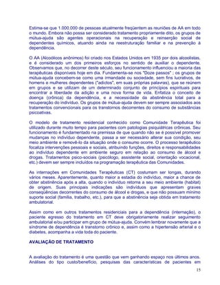 Estima-se que 1.000.000 de pessoas atualmente freqüentem as reuniões de AA em todo
o mundo. Embora não possa ser considerado tratamento propriamente dito, os grupos de
mútua-ajuda são agentes operacionais na recuperação e reinserção social de
dependentes químicos, atuando ainda na reestruturação familiar e na prevenção à
dependência.

O AA (Alcoólicos anônimos) foi criado nos Estados Unidos em 1935 por dois alcoolistas,
e é considerado um dos primeiros esforços no sentido de auxiliar o dependente.
Observamos que, no decorrer deste século, seu funcionamento influenciou a maioria das
terapêuticas disponíveis hoje em dia. Fundamenta-se nos "Doze passos" ; os grupos de
mútua-ajuda concebem-se como uma irmandade ou sociedade, sem fins lucrativos, de
homens e mulheres dependentes ("adictos", em suas próprias palavras), que se reúnem
em grupos e se utilizam de um determinado conjunto de princípios espirituais para
encontrar a liberdade da adição e uma nova forma de vida. Enfatiza o conceito de
doença (crônica) da dependência, e a necessidade da abstinência total para a
recuperação do indivíduo. Os grupos de mútua-ajuda devem ser sempre associados aos
tratamentos convencionais para os transtornos decorrentes do consumo de substâncias
psicoativas.

O modelo de tratamento residencial conhecido como Comunidade Terapêutica foi
utilizado durante muito tempo para pacientes com patologias psiquiátricas crônicas. Seu
funcionamento é fundamentado na premissa de que quando não se é possível promover
mudanças no indivíduo dependente, passa a ser necessário alterar sua condição, seu
meio ambiente e removê-lo da situação onde o consumo ocorre. O processo terapêutico
focaliza intervenções pessoais e sociais, atribuindo funções, direitos e responsabilidades
ao indivíduo dependente em ambiente seguro em relação ao consumo de álcool e
drogas. Tratamentos psico-sociais (psicólogo, assistente social, orientação vocacional,
etc.) devem ser sempre incluídos na programação terapêutica das Comunidades.

As internações em Comunidades Terapêuticas (CT) costumam ser longas, durando
vários meses. Aparentemente, quanto maior a estadia do indivíduo, maior a chance de
obter abstinência após a alta, quando o indivíduo retorna a seu meio ambiente (habitat)
de origem. Suas principais indicações são indivíduos que apresentam graves
conseqüências decorrentes do consumo de álcool e drogas, e que não possuam mínimo
suporte social (família, trabalho, etc.), para que a abstinência seja obtida em tratamento
ambulatorial.

Assim como em outros tratamentos residenciais para a dependência (internação), o
paciente egresso do tratamento em CT deve obrigatoriamente realizar seguimento
ambulatorial e/ou participar em grupo de mútua-ajuda. Convém lembrar novamente que a
síndrome de dependência é transtorno crônico e, assim como a hipertensão arterial e o
diabetes, acompanha a vida toda do paciente.

AVALIAÇÃO DE TRATAMENTO


A avaliação do tratamento é uma questão que vem ganhando espaço nos últimos anos.
Análises do tipo custo/benefício, pesquisas das características de pacientes em
                                                                                       15
 