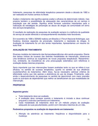 tratamento, pesquisas de efetividade terapêutica passaram desde a década de 1980 a
ser realizada em muitos centros no Brasil.

Avaliar o tratamento não significa apenas avaliar a eficácia de determinado método, mas
propicia também a possibilidade de adequação das características de um serviço à
população que ele assiste. Significa ainda fornecer subsídios importantes para a
realização de estratégias de prevenção ao abuso de drogas da comunidade em torno
dos serviços terapêuticos.

O resultado da realização de pesquisas de avaliação sempre é a melhoria da qualidade
do serviço de saúde oferecido e consequentemente resultados mais favoráveis.

Em novembro de 1998 o SENAD realizou em Brasília o I Fórum Nacional Antidrogas, que
focalizou diversos aspectos da prevenção, tratamento e repressão às drogas. A
Avaliação de tratamento foi um dos temas importantes. Apresentamos um resumo do
texto final:

AVALIAÇÃO DE TRATAMENTO

Diversos modelos de tratamento das farmacodependências vêm sendo propostos. Diante
dos baixos índices de sucesso das distintas modalidades de intervenção, observa-se
uma tendência contínua ao surgimento de novas propostas terapêuticas. Ressentimo-
nos, entretanto, da inexistência de uma preocupação sistemática com referência à
avaliação destas mesmas propostas.

Seria importante que tais intervenções fossem avaliadas tanto no que se refere à sua
eficácia, no sentido de sucesso terapêutico, quanto no sentido de sua eficiência
(custo/benefício do tratamento). Além disso, faz-se necessário valorizar critérios de
efetividade outros que não apenas a abstinência do uso de drogas. Finalmente, cabe
ainda o desenvolvimento de pesquisas no sentido de descriminar com maior precisão
quais os sub-tipos de dependentes que melhor se beneficiariam de que modalidades de
intervenção.

PROPOSTAS


Aspectos gerais:

      Todo tratamento deve ser avaliado;
      A avaliação deve começar quando o tratamento é iniciado e deve continuar
      enquanto o indivíduo permanece em tratamento;
      Cada modalidade de tratamento deve ter um método próprio de avaliação
      adequado às suas peculiaridades, porém com intervalos máximos de um mês.

Parâmetros propostos na avaliação do dependente em tratamento:

   1. Aferição da aderência ao tratamento: freqüência e disponibilidade para a
      mudança;
                                                                                    16
 